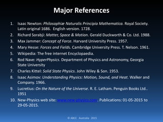 © ABCC Australia 2015
Major References
1. Isaac Newton: Philosophiæ Naturalis Principia Mathematica. Royal Society.
Latin original 1686. English version. 1728.
2. Richard Sorabji: Matter, Space & Motion. Gerald Duckworth & Co. Ltd. 1988.
3. Max Jammer: Concept of Force. Harvard University Press. 1957.
4. Mary Hesse: Forces and Fields. Cambridge University Press. T. Nelson. 1961.
5. Wikipedia: The free internet Encyclopaedia.
6. Rod Nave: HyperPhysics. Department of Physics and Astronomy, Georgia
State University
7. Charles Kittel: Solid State Physics. John Wiley & Son. 1953.
8. Isaac Asimov: Understanding Physics: Motion, Sound, and Heat. Walker and
Company. 1966.
9. Lucretius: On the Nature of the Universe. R. E. Latham. Penguin Books Ltd..
1951
10. New-Physics web site: www.new-physics.com. Publications: 01-05-2015 to
29-05-2015.
 