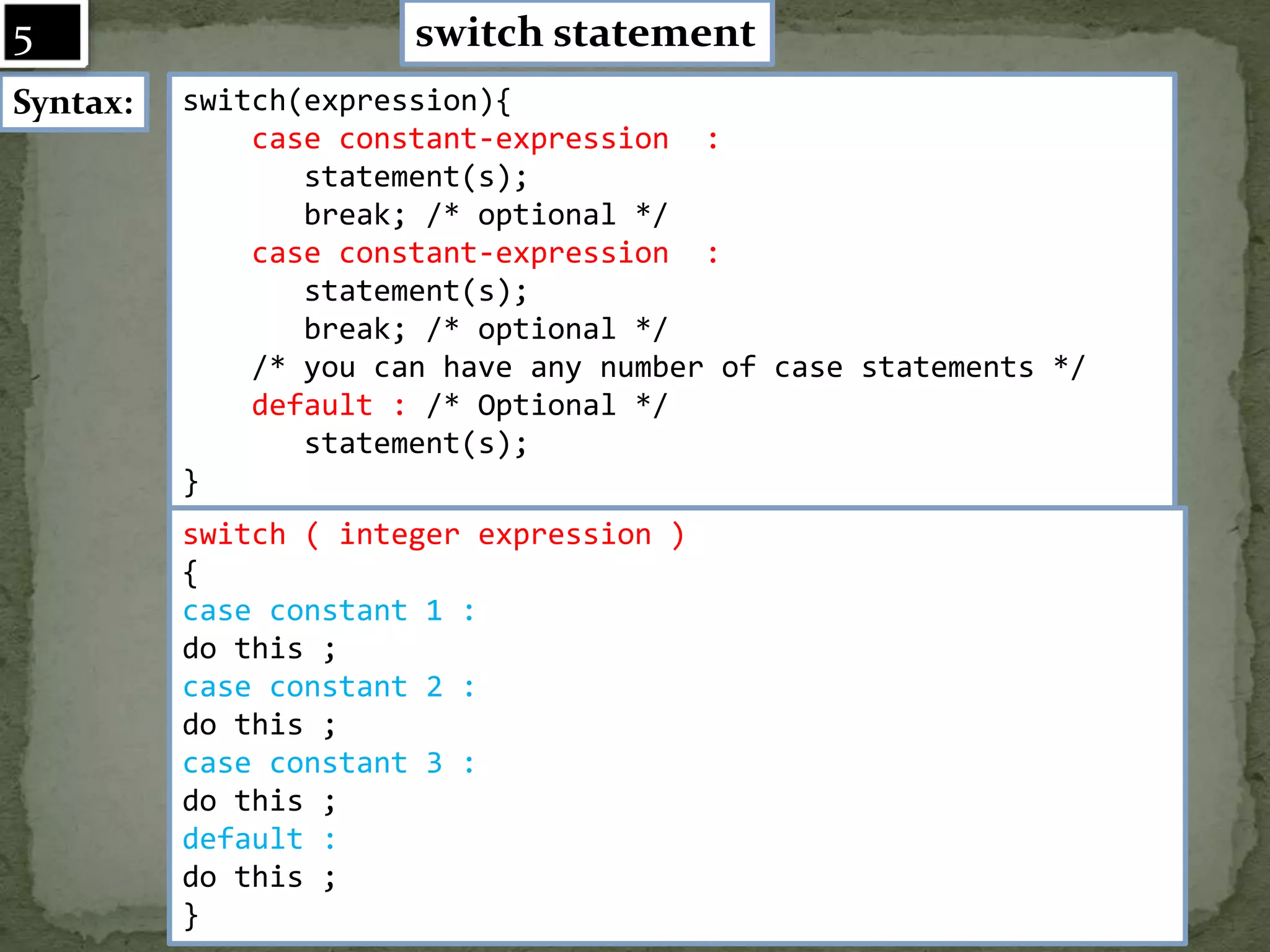 switch statement Syntax: switch(expression){ case constant-expression : statement(s); break; /* optional */ case constant-expression : statement(s); break; /* optional */ /* you can have any number of case statements */ default : /* Optional */ statement(s); } switch ( integer expression ) { case constant 1 : do this ; case constant 2 : do this ; case constant 3 : do this ; default : do this ; } 5 