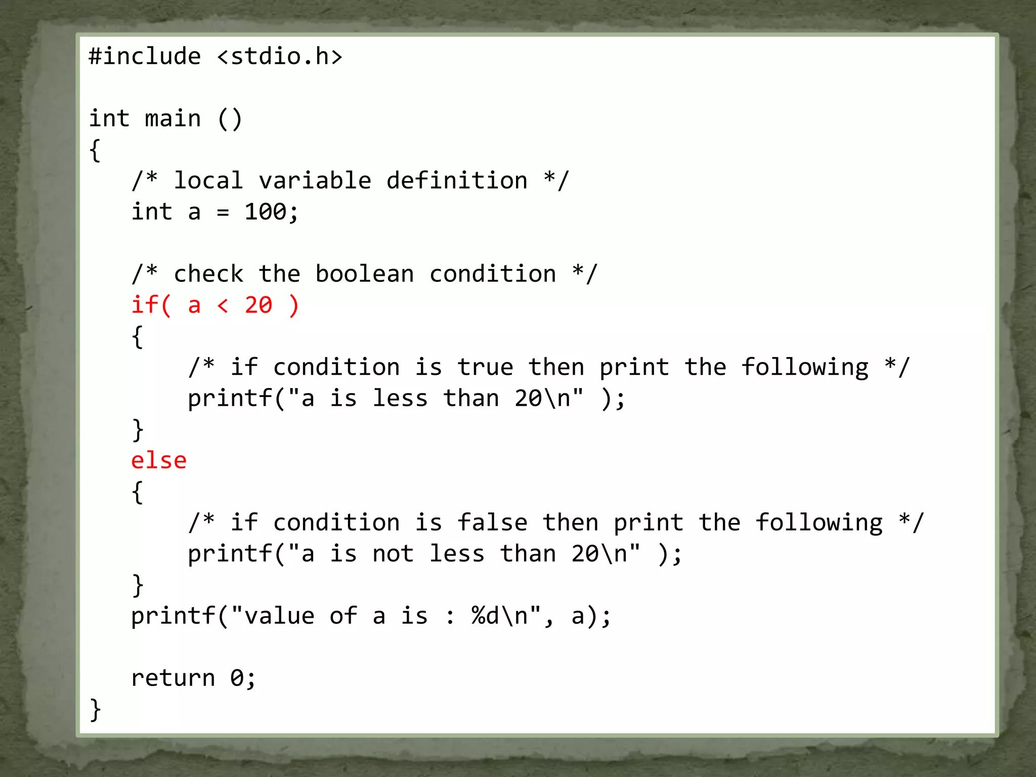 #include <stdio.h> int main () { /* local variable definition */ int a = 100; /* check the boolean condition */ if( a < 20 ) { /* if condition is true then print the following */ printf("a is less than 20n" ); } else { /* if condition is false then print the following */ printf("a is not less than 20n" ); } printf("value of a is : %dn", a); return 0; } 