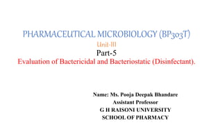 PHARMACEUTICAL MICROBIOLOGY (BP303T)
Unit-III
Part-5
Evaluation of Bactericidal and Bacteriostatic (Disinfectant).
Name: Ms. Pooja Deepak Bhandare
Assistant Professor
G H RAISONI UNIVERSITY
SCHOOL OF PHARMACY
 