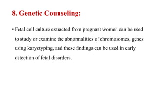 8. Genetic Counseling:
• Fetal cell culture extracted from pregnant women can be used
to study or examine the abnormalities of chromosomes, genes
using karyotyping, and these findings can be used in early
detection of fetal disorders.
 