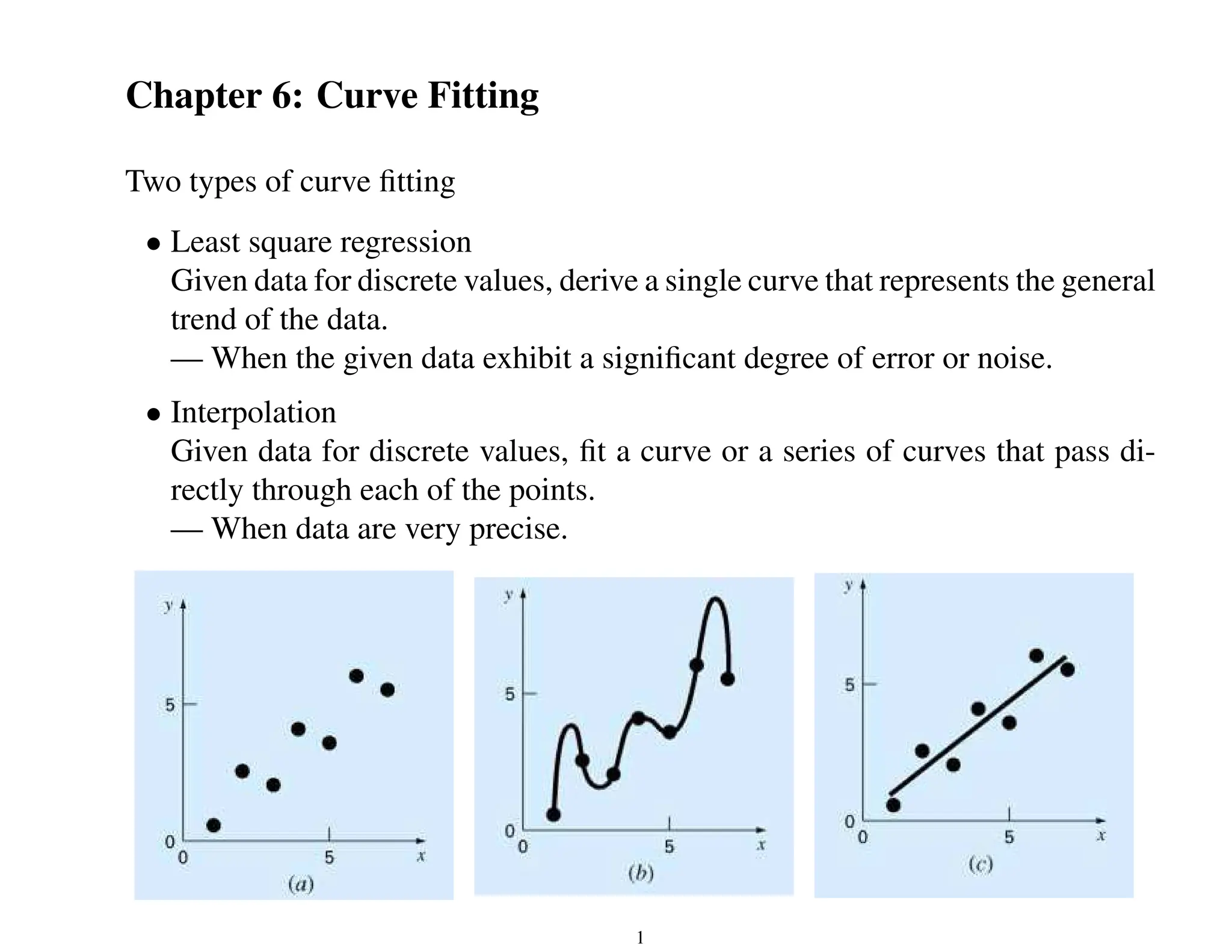 Chapter 6: Curve Fitting
Two types of curve fitting
• Least square regression
Given data for discrete values, derive a single curve that represents the general
trend of the data.
— When the given data exhibit a significant degree of error or noise.
• Interpolation
Given data for discrete values, fit a curve or a series of curves that pass di-
rectly through each of the points.
— When data are very precise.
1
 