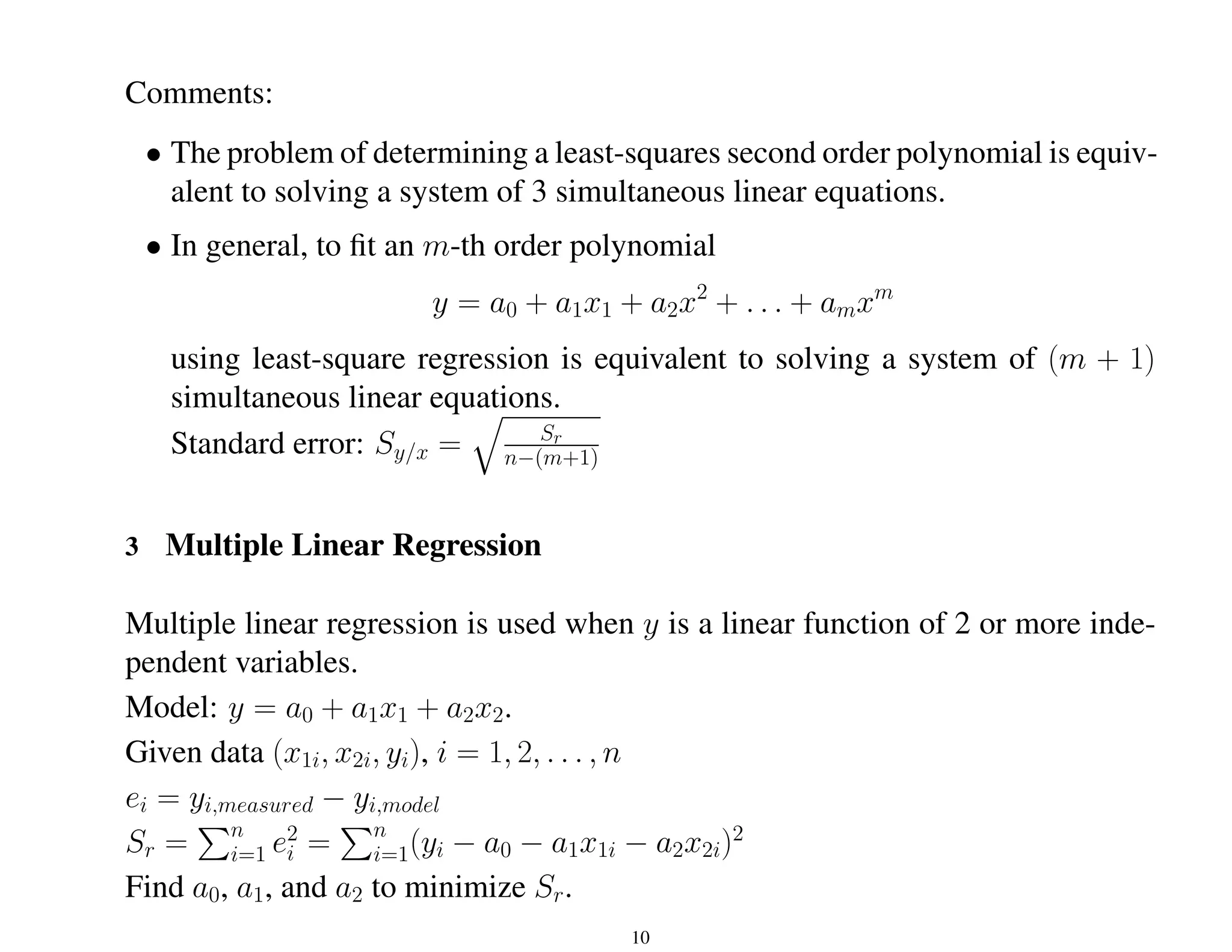 Comments:
• The problem of determining a least-squares second order polynomial is equiv-
alent to solving a system of 3 simultaneous linear equations.
• In general, to fit an m-th order polynomial
y = a0 + a1x1 + a2x2
+ . . . + amxm
using least-square regression is equivalent to solving a system of (m + 1)
simultaneous linear equations.
Standard error: Sy/x =
q
Sr
n−(m+1)
3 Multiple Linear Regression
Multiple linear regression is used when y is a linear function of 2 or more inde-
pendent variables.
Model: y = a0 + a1x1 + a2x2.
Given data (x1i, x2i, yi), i = 1, 2, . . . , n
ei = yi,measured − yi,model
Sr =
Pn
i=1 e2
i =
Pn
i=1(yi − a0 − a1x1i − a2x2i)2
Find a0, a1, and a2 to minimize Sr.
10
 