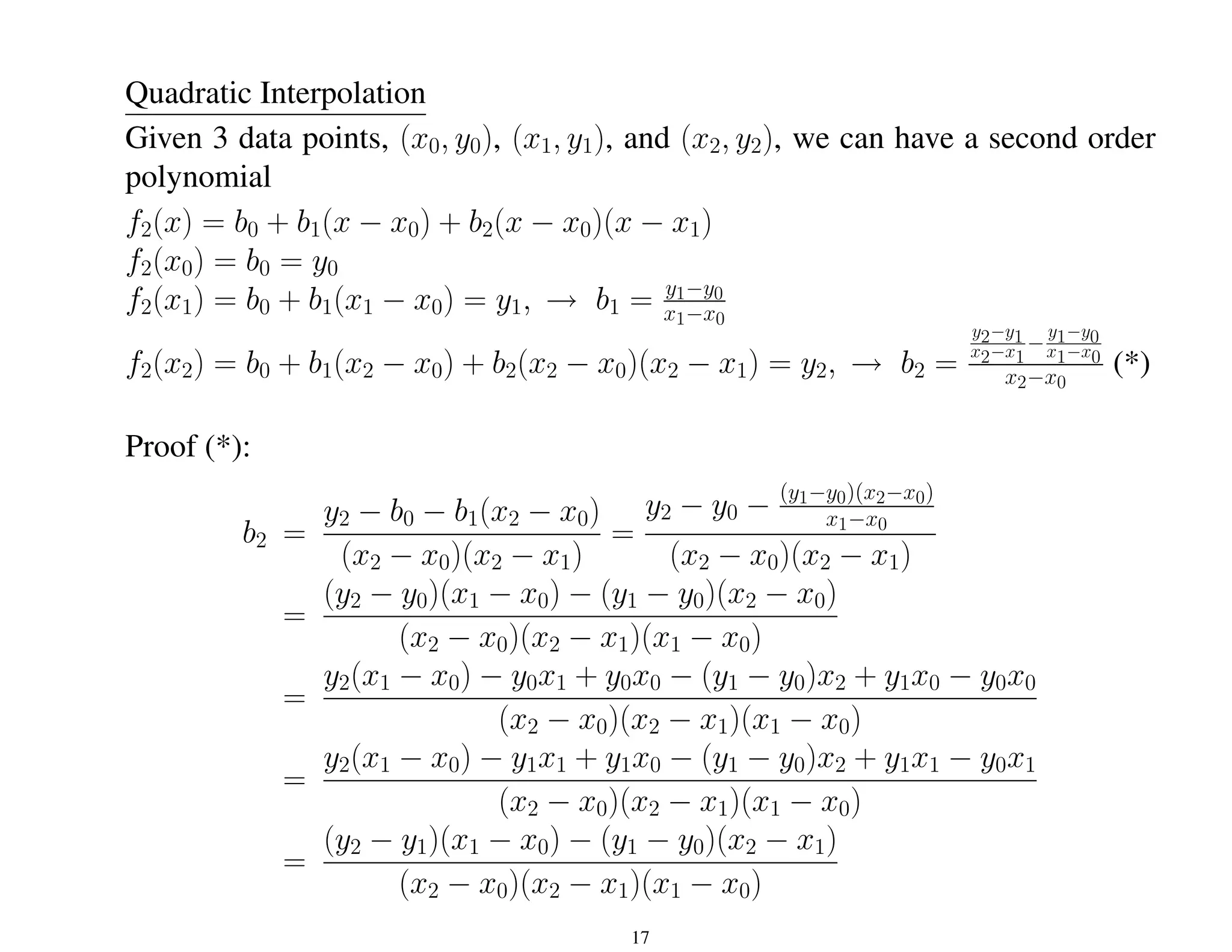 Quadratic Interpolation
Given 3 data points, (x0, y0), (x1, y1), and (x2, y2), we can have a second order
polynomial
f2(x) = b0 + b1(x − x0) + b2(x − x0)(x − x1)
f2(x0) = b0 = y0
f2(x1) = b0 + b1(x1 − x0) = y1, → b1 = y1−y0
x1−x0
f2(x2) = b0 + b1(x2 − x0) + b2(x2 − x0)(x2 − x1) = y2, → b2 =
y2−y1
x2−x1
−
y1−y0
x1−x0
x2−x0
(*)
Proof (*):
b2 =
y2 − b0 − b1(x2 − x0)
(x2 − x0)(x2 − x1)
=
y2 − y0 − (y1−y0)(x2−x0)
x1−x0
(x2 − x0)(x2 − x1)
=
(y2 − y0)(x1 − x0) − (y1 − y0)(x2 − x0)
(x2 − x0)(x2 − x1)(x1 − x0)
=
y2(x1 − x0) − y0x1 + y0x0 − (y1 − y0)x2 + y1x0 − y0x0
(x2 − x0)(x2 − x1)(x1 − x0)
=
y2(x1 − x0) − y1x1 + y1x0 − (y1 − y0)x2 + y1x1 − y0x1
(x2 − x0)(x2 − x1)(x1 − x0)
=
(y2 − y1)(x1 − x0) − (y1 − y0)(x2 − x1)
(x2 − x0)(x2 − x1)(x1 − x0)
17
 