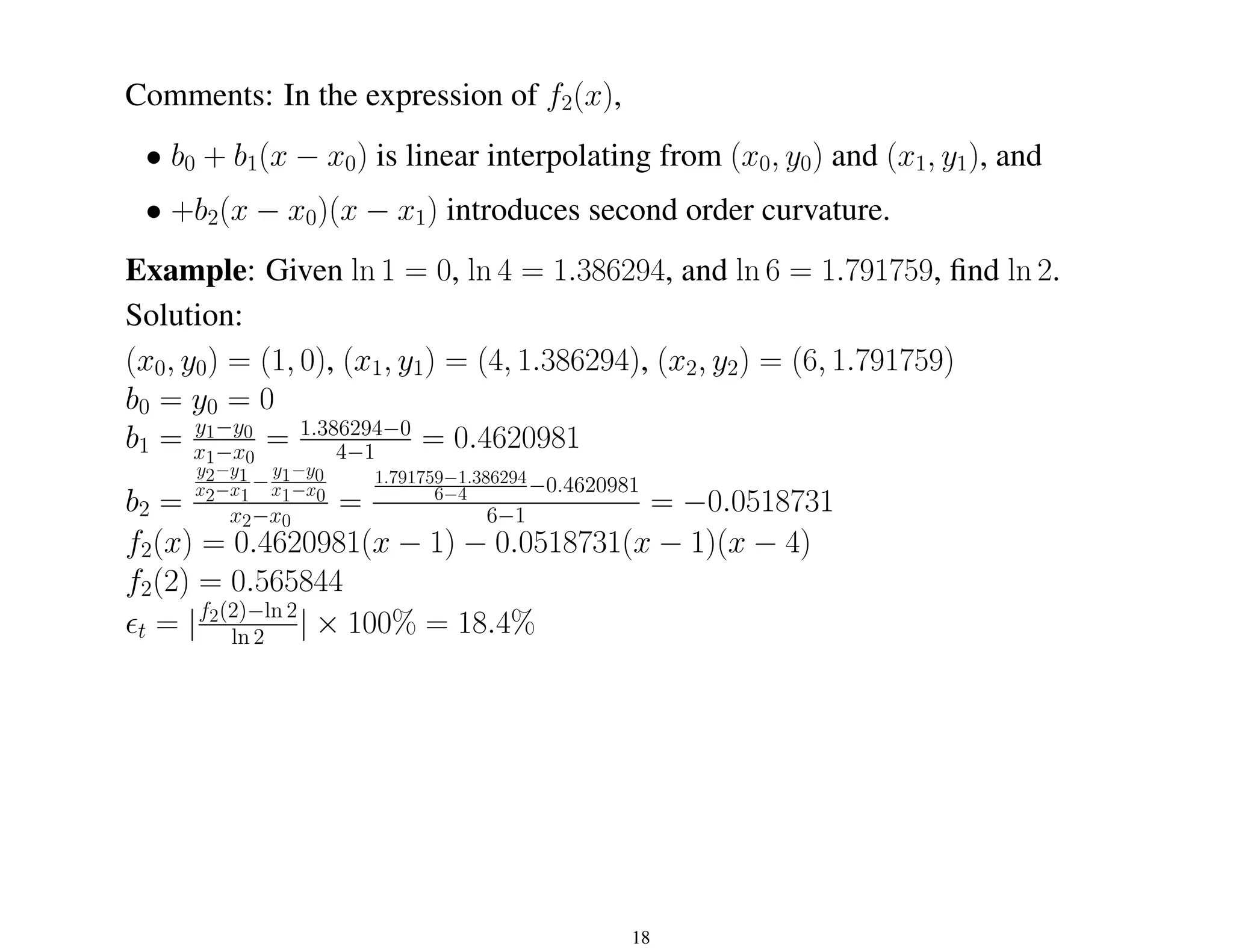 Comments: In the expression of f2(x),
• b0 + b1(x − x0) is linear interpolating from (x0, y0) and (x1, y1), and
• +b2(x − x0)(x − x1) introduces second order curvature.
Example: Given ln 1 = 0, ln 4 = 1.386294, and ln 6 = 1.791759, find ln 2.
Solution:
(x0, y0) = (1, 0), (x1, y1) = (4, 1.386294), (x2, y2) = (6, 1.791759)
b0 = y0 = 0
b1 = y1−y0
x1−x0
= 1.386294−0
4−1 = 0.4620981
b2 =
y2−y1
x2−x1
−
y1−y0
x1−x0
x2−x0
=
1.791759−1.386294
6−4 −0.4620981
6−1 = −0.0518731
f2(x) = 0.4620981(x − 1) − 0.0518731(x − 1)(x − 4)
f2(2) = 0.565844
²t = |f2(2)−ln 2
ln 2 | × 100% = 18.4%
18
 