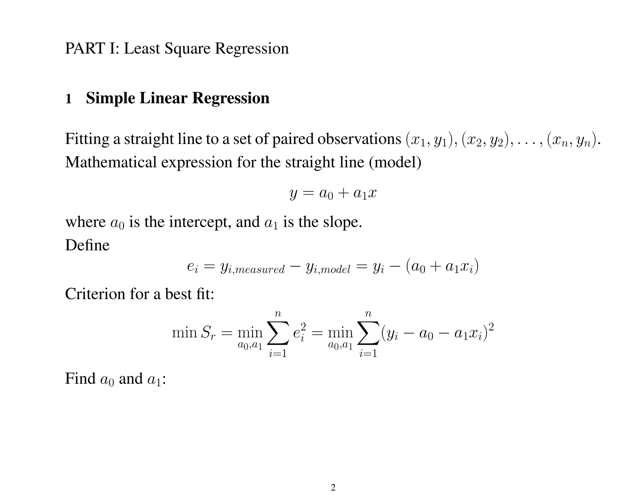 PART I: Least Square Regression
1 Simple Linear Regression
Fitting a straight line to a set of paired observations (x1, y1), (x2, y2), . . . , (xn, yn).
Mathematical expression for the straight line (model)
y = a0 + a1x
where a0 is the intercept, and a1 is the slope.
Define
ei = yi,measured − yi,model = yi − (a0 + a1xi)
Criterion for a best fit:
min Sr = min
a0,a1
n
X
i=1
e2
i = min
a0,a1
n
X
i=1
(yi − a0 − a1xi)2
Find a0 and a1:
2
 