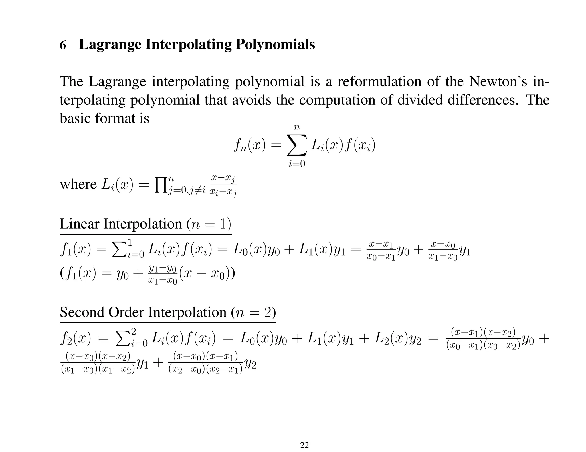 6 Lagrange Interpolating Polynomials
The Lagrange interpolating polynomial is a reformulation of the Newton’s in-
terpolating polynomial that avoids the computation of divided differences. The
basic format is
fn(x) =
n
X
i=0
Li(x)f(xi)
where Li(x) =
Qn
j=0,j6=i
x−xj
xi−xj
Linear Interpolation (n = 1)
f1(x) =
P1
i=0 Li(x)f(xi) = L0(x)y0 + L1(x)y1 = x−x1
x0−x1
y0 + x−x0
x1−x0
y1
(f1(x) = y0 + y1−y0
x1−x0
(x − x0))
Second Order Interpolation (n = 2)
f2(x) =
P2
i=0 Li(x)f(xi) = L0(x)y0 + L1(x)y1 + L2(x)y2 = (x−x1)(x−x2)
(x0−x1)(x0−x2)y0 +
(x−x0)(x−x2)
(x1−x0)(x1−x2)y1 + (x−x0)(x−x1)
(x2−x0)(x2−x1)y2
22
 
