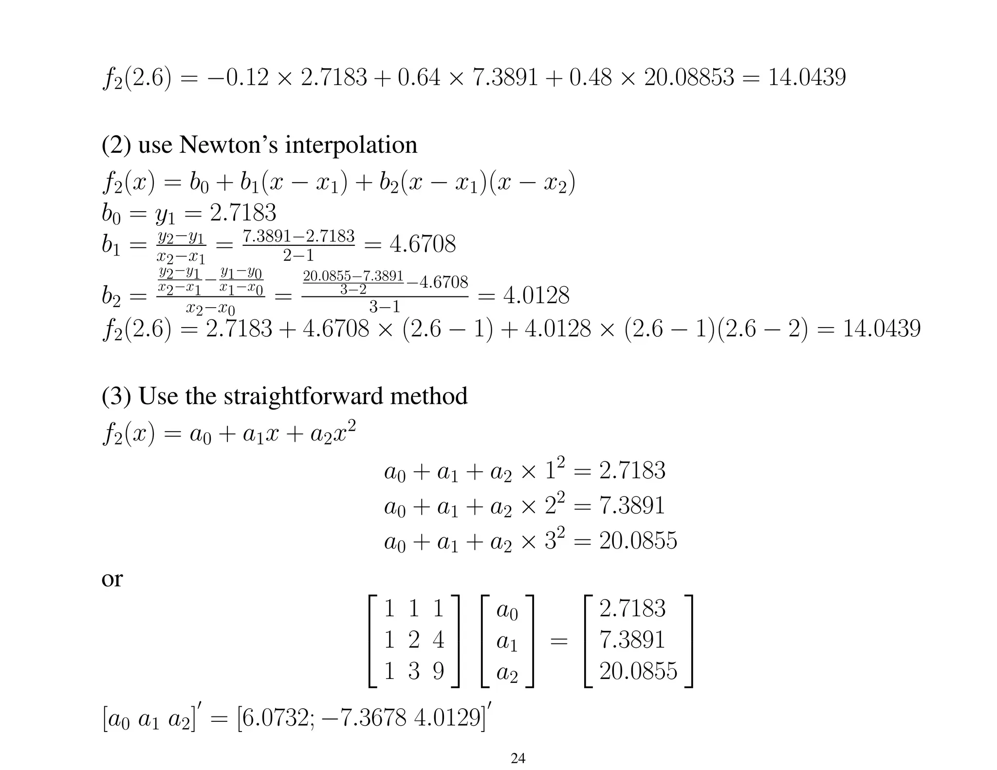 f2(2.6) = −0.12 × 2.7183 + 0.64 × 7.3891 + 0.48 × 20.08853 = 14.0439
(2) use Newton’s interpolation
f2(x) = b0 + b1(x − x1) + b2(x − x1)(x − x2)
b0 = y1 = 2.7183
b1 = y2−y1
x2−x1
= 7.3891−2.7183
2−1 = 4.6708
b2 =
y2−y1
x2−x1
−
y1−y0
x1−x0
x2−x0
=
20.0855−7.3891
3−2 −4.6708
3−1 = 4.0128
f2(2.6) = 2.7183 + 4.6708 × (2.6 − 1) + 4.0128 × (2.6 − 1)(2.6 − 2) = 14.0439
(3) Use the straightforward method
f2(x) = a0 + a1x + a2x2
a0 + a1 + a2 × 12
= 2.7183
a0 + a1 + a2 × 22
= 7.3891
a0 + a1 + a2 × 32
= 20.0855
or 

1 1 1
1 2 4
1 3 9




a0
a1
a2

 =


2.7183
7.3891
20.0855


[a0 a1 a2]
0
= [6.0732; −7.3678 4.0129]
0
24
 