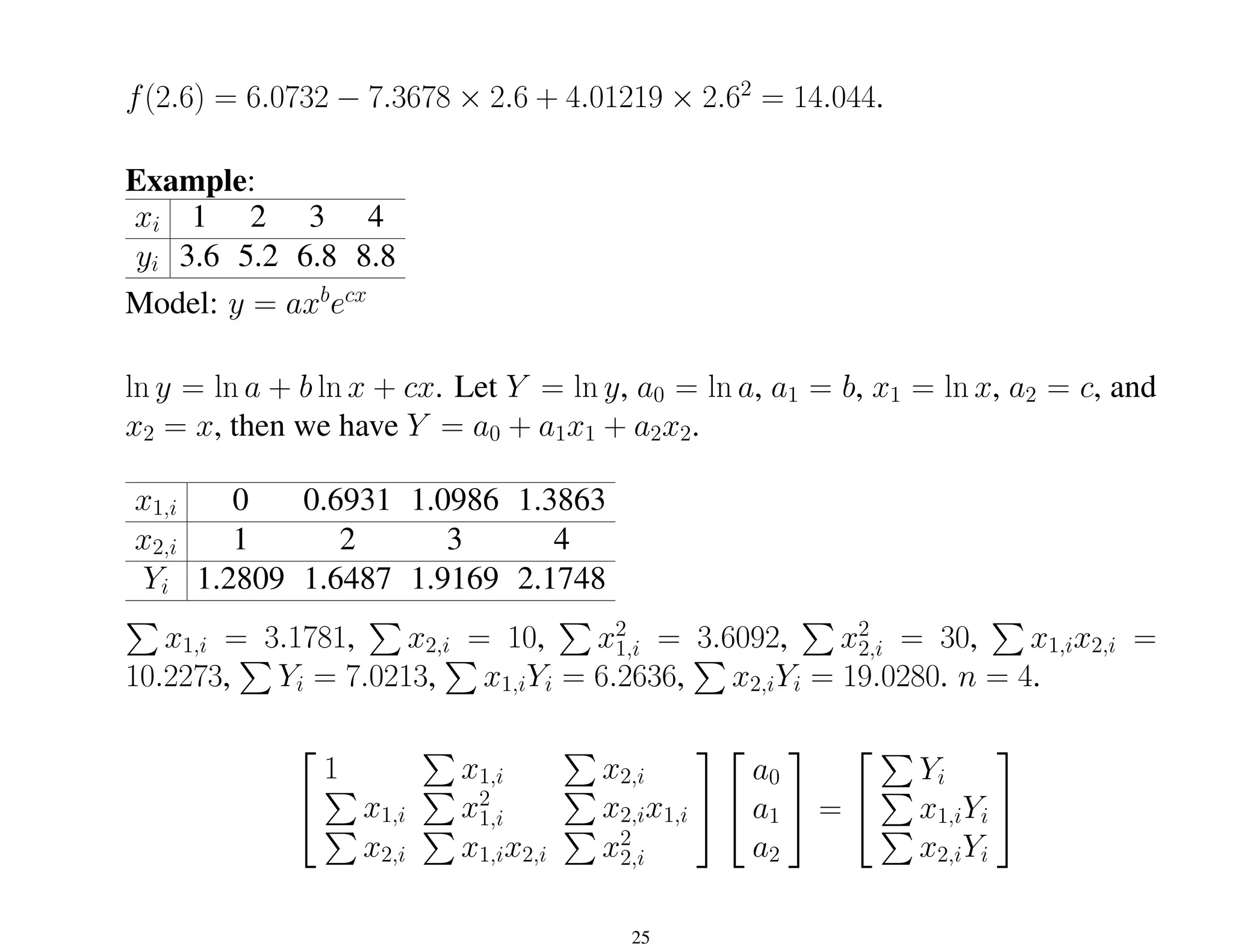 f(2.6) = 6.0732 − 7.3678 × 2.6 + 4.01219 × 2.62
= 14.044.
Example:
xi 1 2 3 4
yi 3.6 5.2 6.8 8.8
Model: y = axb
ecx
ln y = ln a + b ln x + cx. Let Y = ln y, a0 = ln a, a1 = b, x1 = ln x, a2 = c, and
x2 = x, then we have Y = a0 + a1x1 + a2x2.
x1,i 0 0.6931 1.0986 1.3863
x2,i 1 2 3 4
Yi 1.2809 1.6487 1.9169 2.1748
P
x1,i = 3.1781,
P
x2,i = 10,
P
x2
1,i = 3.6092,
P
x2
2,i = 30,
P
x1,ix2,i =
10.2273,
P
Yi = 7.0213,
P
x1,iYi = 6.2636,
P
x2,iYi = 19.0280. n = 4.


1
P
x1,i
P
x2,i
P
x1,i
P
x2
1,i
P
x2,ix1,i
P
x2,i
P
x1,ix2,i
P
x2
2,i




a0
a1
a2

 =


P
Yi
P
x1,iYi
P
x2,iYi


25
 