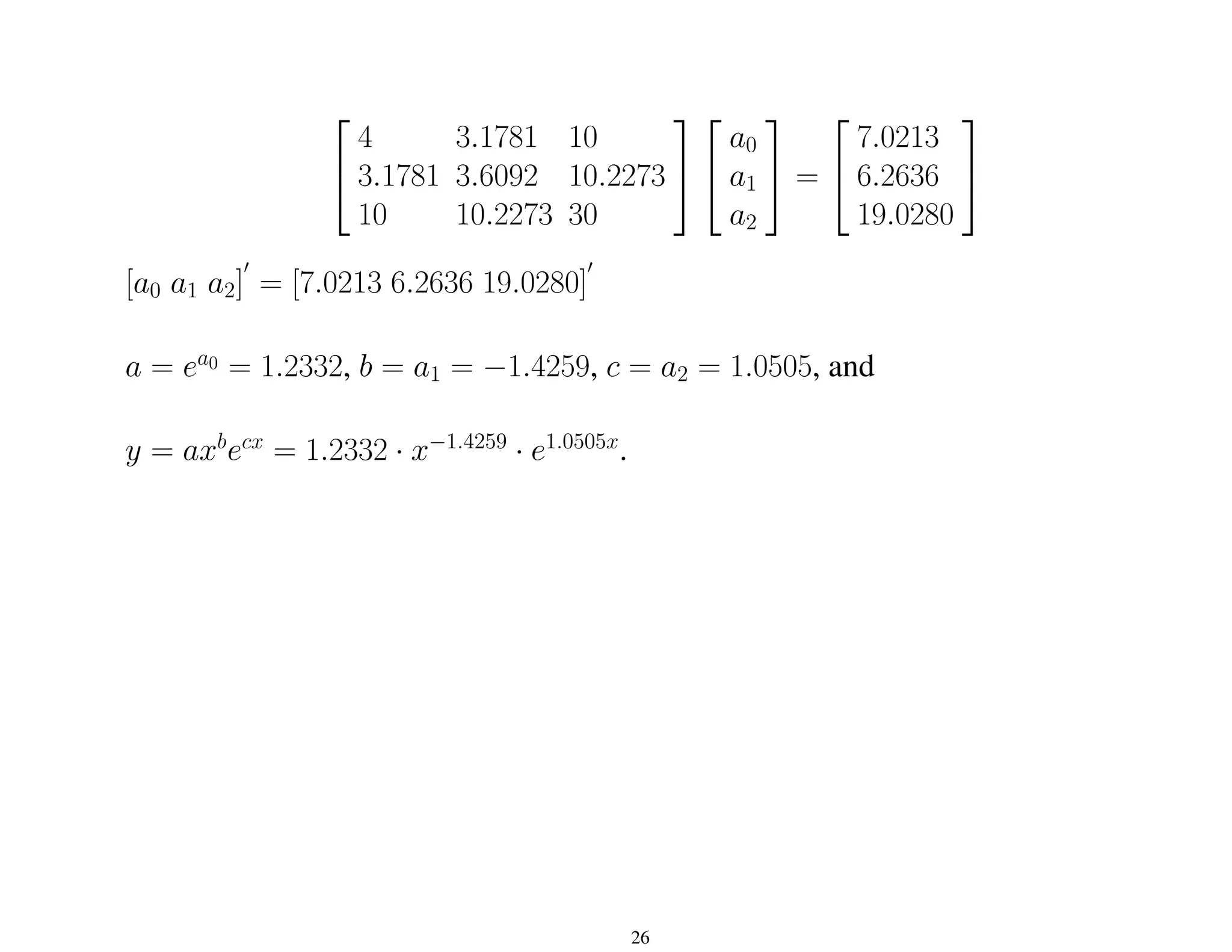 

4 3.1781 10
3.1781 3.6092 10.2273
10 10.2273 30




a0
a1
a2

 =


7.0213
6.2636
19.0280


[a0 a1 a2]
0
= [7.0213 6.2636 19.0280]
0
a = ea0 = 1.2332, b = a1 = −1.4259, c = a2 = 1.0505, and
y = axb
ecx
= 1.2332 · x−1.4259
· e1.0505x
.
26
 
