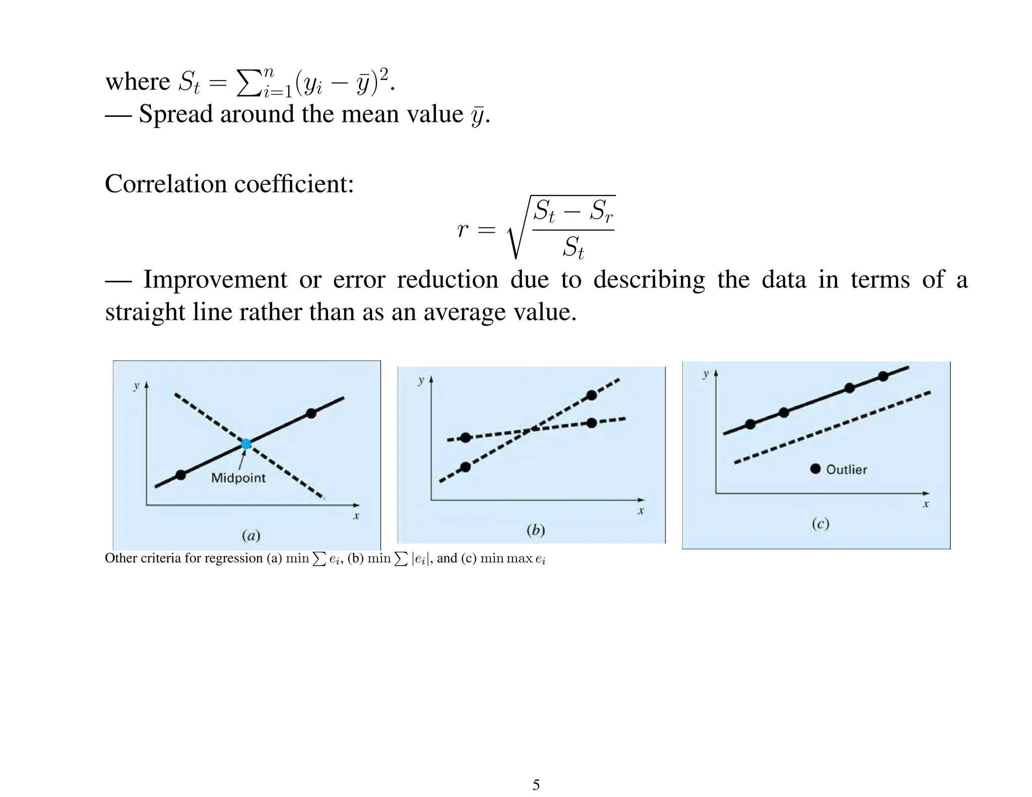 where St =
Pn
i=1(yi − ȳ)2
.
— Spread around the mean value ȳ.
Correlation coefficient:
r =
r
St − Sr
St
— Improvement or error reduction due to describing the data in terms of a
straight line rather than as an average value.
Other criteria for regression (a) min
P
ei, (b) min
P
|ei|, and (c) min max ei
5
 