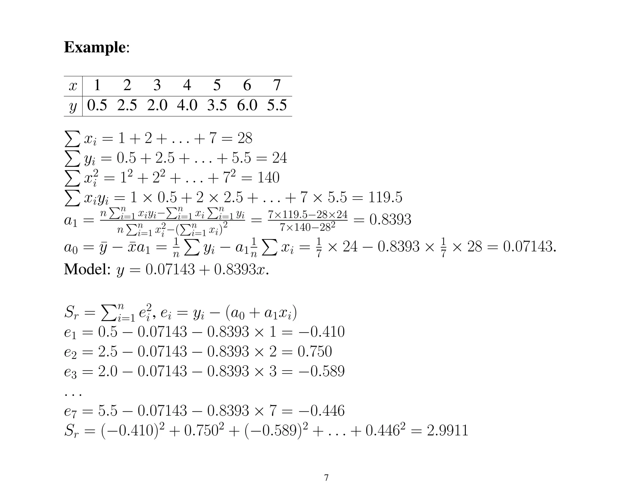 Example:
x 1 2 3 4 5 6 7
y 0.5 2.5 2.0 4.0 3.5 6.0 5.5
P
xi = 1 + 2 + . . . + 7 = 28
P
yi = 0.5 + 2.5 + . . . + 5.5 = 24
P
x2
i = 12
+ 22
+ . . . + 72
= 140
P
xiyi = 1 × 0.5 + 2 × 2.5 + . . . + 7 × 5.5 = 119.5
a1 =
n
Pn
i=1 xiyi−
Pn
i=1 xi
Pn
i=1 yi
n
Pn
i=1 x2
i −(
Pn
i=1 xi)2 = 7×119.5−28×24
7×140−282 = 0.8393
a0 = ȳ − x̄a1 = 1
n
P
yi − a1
1
n
P
xi = 1
7 × 24 − 0.8393 × 1
7 × 28 = 0.07143.
Model: y = 0.07143 + 0.8393x.
Sr =
Pn
i=1 e2
i , ei = yi − (a0 + a1xi)
e1 = 0.5 − 0.07143 − 0.8393 × 1 = −0.410
e2 = 2.5 − 0.07143 − 0.8393 × 2 = 0.750
e3 = 2.0 − 0.07143 − 0.8393 × 3 = −0.589
. . .
e7 = 5.5 − 0.07143 − 0.8393 × 7 = −0.446
Sr = (−0.410)2
+ 0.7502
+ (−0.589)2
+ . . . + 0.4462
= 2.9911
7
 