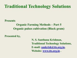 Traditional Technology Solutions
Presents
Organic Farming Methods – Part 5
Organic pulses cultivation (Black gram)
Presented by,
N. S. Santhana Krishnan,
Traditional Technology Solutions,
E-mail: sankrish@tts.org.in,
Website: www.tts.org.in .
 