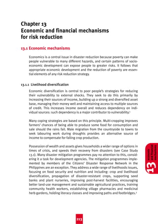 Good Practice 4th

8/3/04

2:44 pm

Page 213

Chapter 13
Economic and financial mechanisms
for risk reduction
13.1 Economic mechanisms
Economics is a central issue in disaster reduction because poverty can make
people vulnerable to many different hazards, and certain patterns of socioeconomic development can expose people to greater risks. It follows that
appropriate economic development and the reduction of poverty are essential elements of any risk reduction strategy.

13.1.1 Livelihood diversification
Economic diversification is central to poor people’s strategies for reducing
their vulnerability to external shocks. They seek to do this primarily by
increasing their sources of income, building up a strong and diversified asset
base, managing their money well and maintaining access to multiple sources
of credit. This increases income overall and reduces dependency on individual sources: such dependency is a major contributor to vulnerability.1

213

13

Possession of wealth and assets gives households a wider range of options in
times of crisis, and speeds their recovery from disasters (see Case Study
13.1). Many disaster mitigation programmes pay no attention to this, considering it a task for development agencies. The mitigation programmes implemented by members of the Citizens’ Disaster Response Network in the
Philippines are an exception. They address a wide range of livelihoods issues,
focusing on food security and nutrition and including: crop and livelihood
diversification, propagation of disaster-resistant crops, supporting seed
banks and plant nurseries, improving post-harvest facilities, encouraging
better land-use management and sustainable agricultural practices, training
community health workers, establishing village pharmacies and medicinal
herb gardens, holding literacy classes and improving paths and footbridges.2

economic
and financial
mechanisms

Many coping strategies are based on this principle. Multi-cropping improves
farmers’ chances of being able to produce some food for consumption and
sale should the rains fail. Male migration from the countryside to towns to
seek labouring work during droughts provides an alternative source of
income to compensate for falling crop production.

 