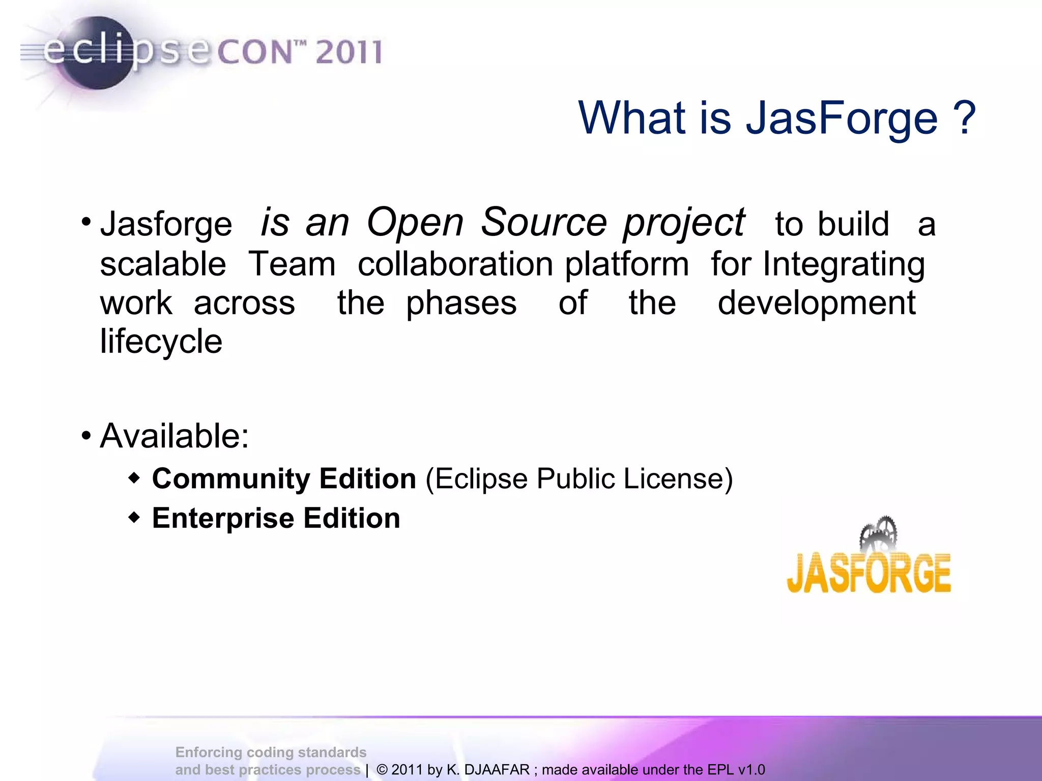 What is JasForge ? Jasforge is an Open Source project to build a scalable Team collaboration platform for Integrating work across the phases of the development lifecycle Available: Community Edition (Eclipse Public License) Enterprise Edition 