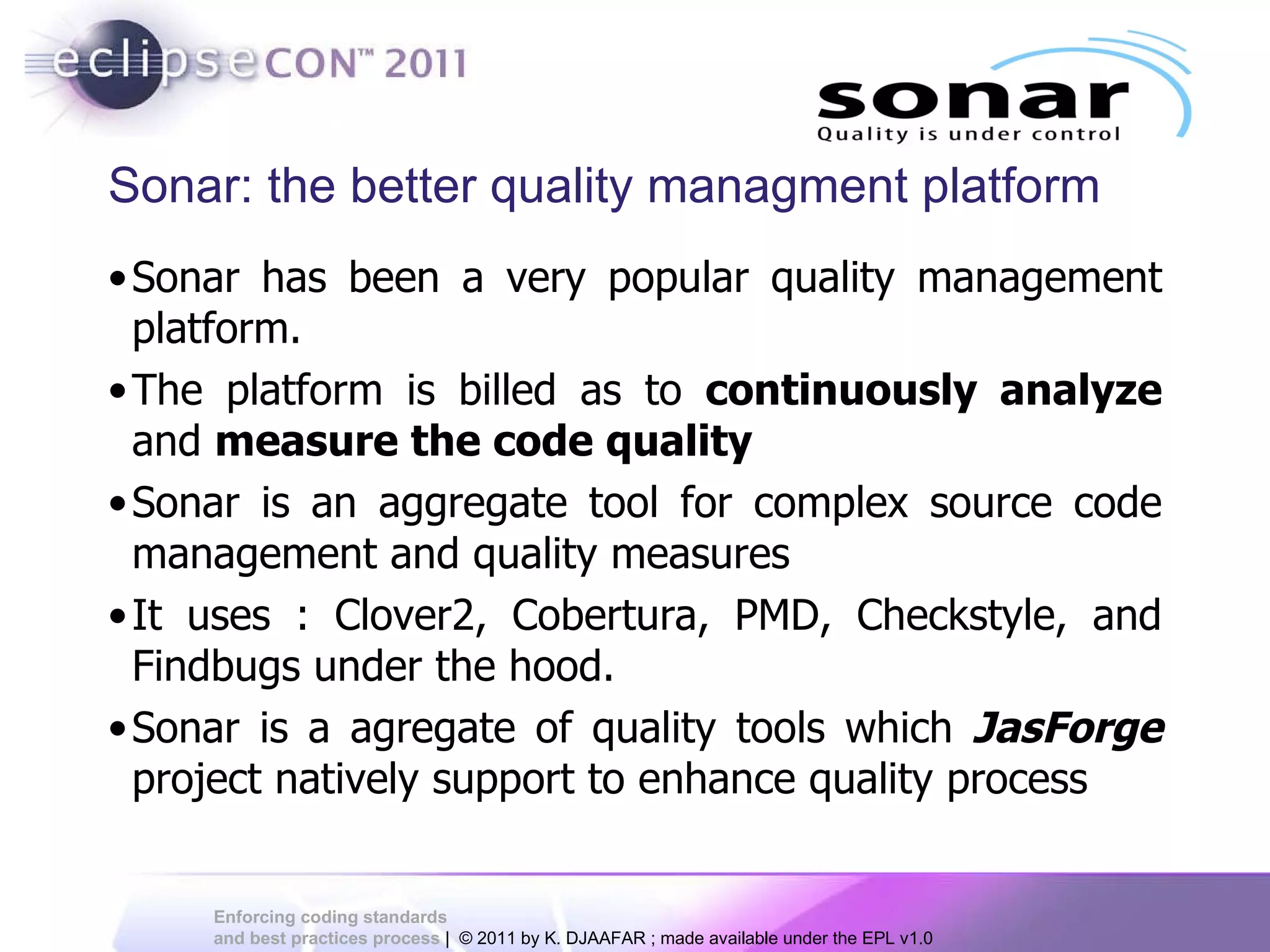 Sonar: the better quality managment platform Sonar has been a very popular quality management platform. The platform is billed as to continuously analyze and measure the code quality Sonar is an aggregate tool for complex source code management and quality measures It uses : Clover2, Cobertura, PMD, Checkstyle, and Findbugs under the hood. Sonar is a agregate of quality tools which JasForge project natively support to enhance quality process 