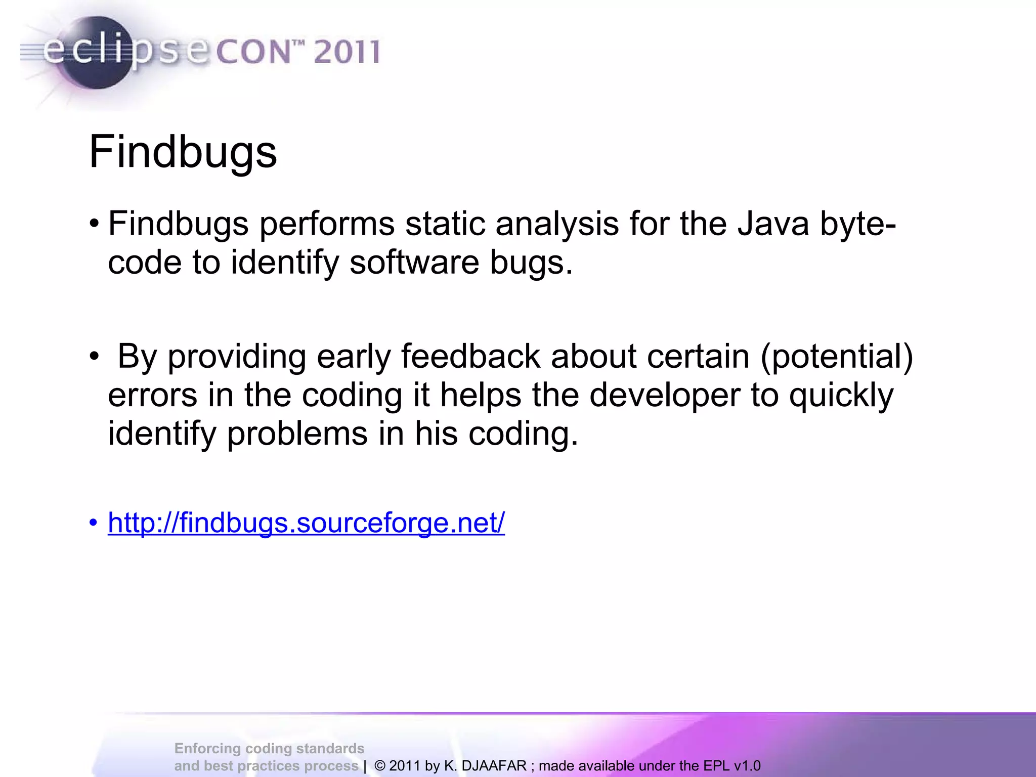 Findbugs Findbugs performs static analysis for the Java byte-code to identify software bugs. By providing early feedback about certain (potential) errors in the coding it helps the developer to quickly identify problems in his coding. http://findbugs.sourceforge.net/ 