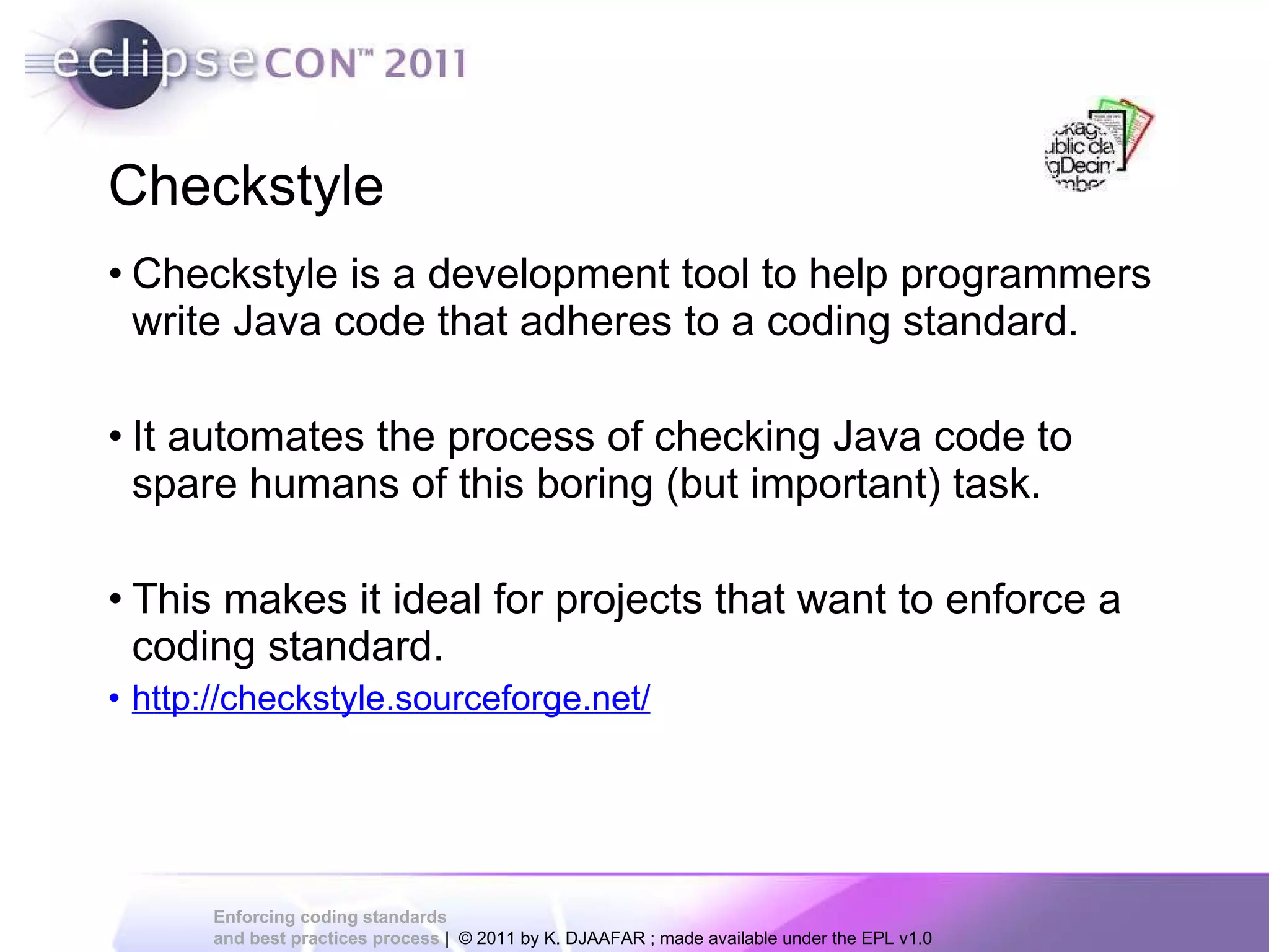 Checkstyle Checkstyle is a development tool to help programmers write Java code that adheres to a coding standard. It automates the process of checking Java code to spare humans of this boring (but important) task. This makes it ideal for projects that want to enforce a coding standard. http://checkstyle.sourceforge.net/ 