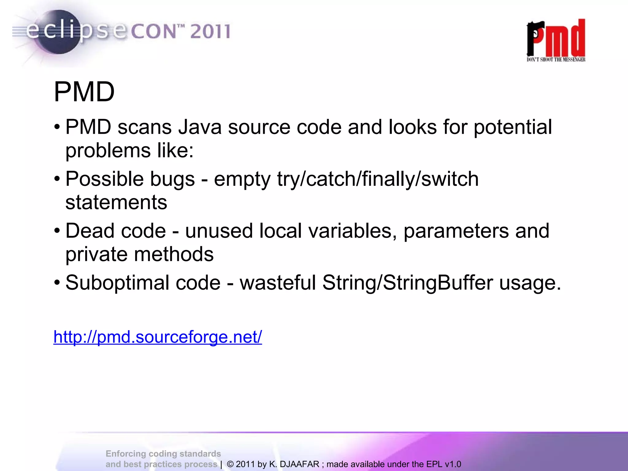 PMD PMD scans Java source code and looks for potential problems like: Possible bugs - empty try/catch/finally/switch statements Dead code - unused local variables, parameters and private methods Suboptimal code - wasteful String/StringBuffer usage. http://pmd.sourceforge.net/ 