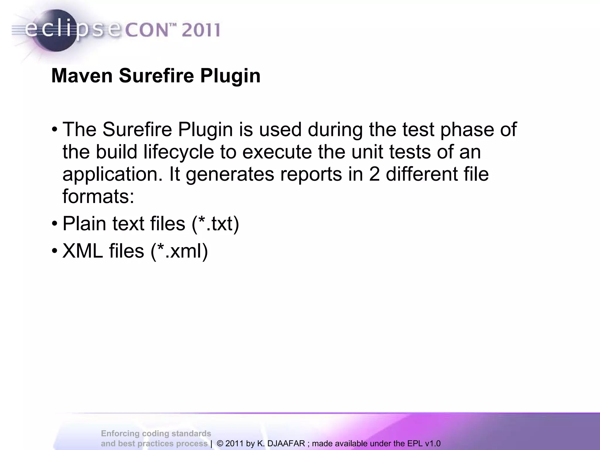 Maven Surefire Plugin The Surefire Plugin is used during the test phase of the build lifecycle to execute the unit tests of an application. It generates reports in 2 different file formats: Plain text files (*.txt) XML files (*.xml) 