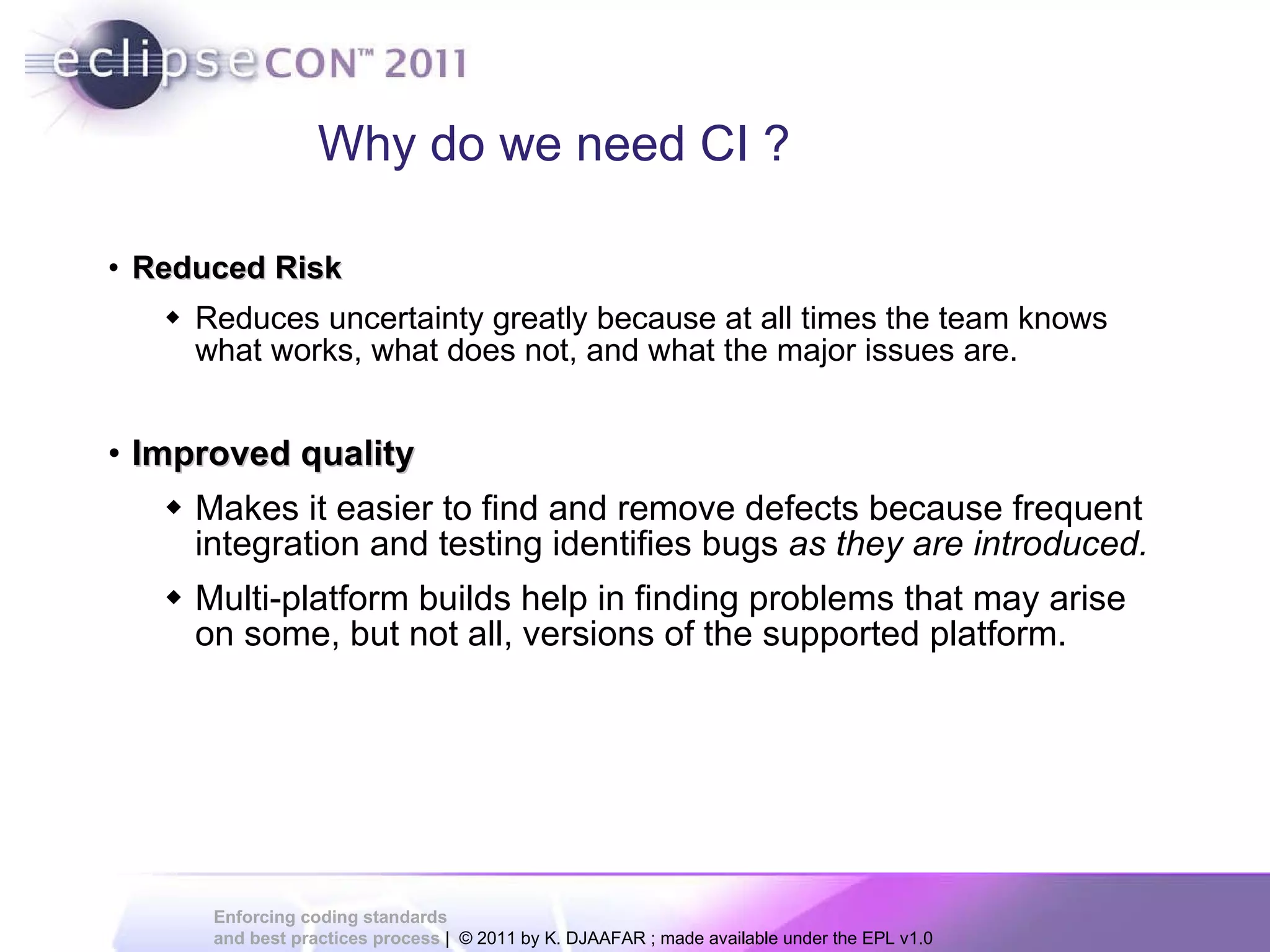 Why do we need CI ? Reduced Risk Reduces uncertainty greatly because at all times the team knows what works, what does not, and what the major issues are. Improved quality Makes it easier to find and remove defects because frequent integration and testing identifies bugs as they are introduced. Multi-platform builds help in finding problems that may arise on some, but not all, versions of the supported platform. 