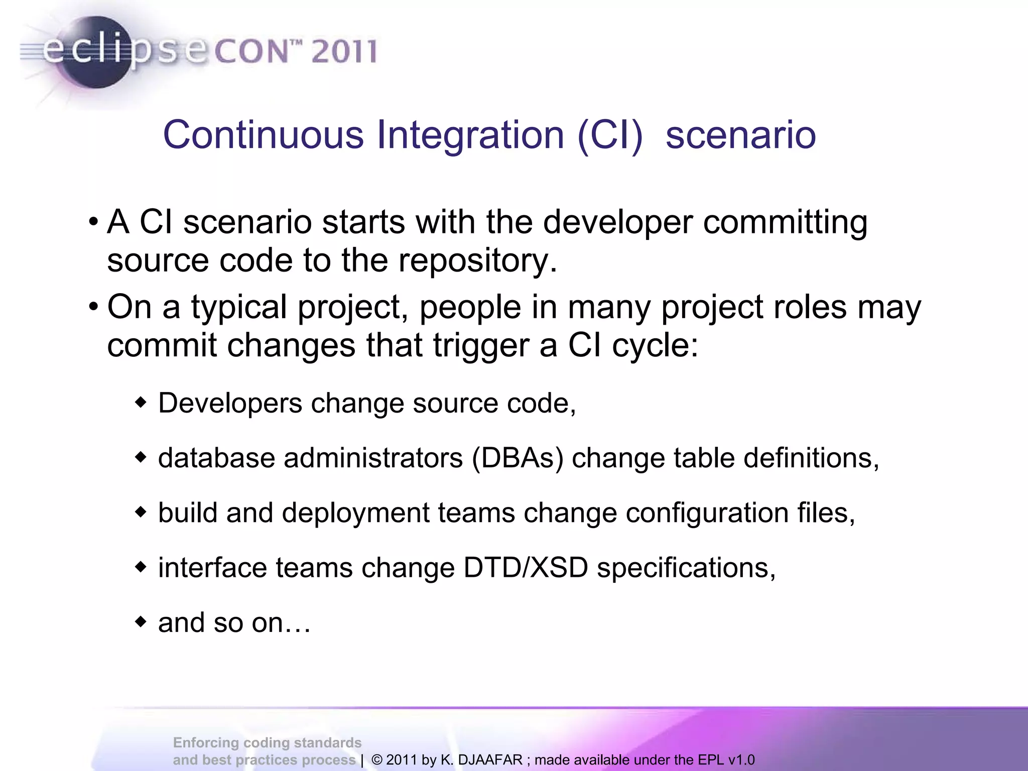 A CI scenario starts with the developer committing source code to the repository. On a typical project, people in many project roles may commit changes that trigger a CI cycle: Developers change source code, database administrators (DBAs) change table definitions, build and deployment teams change configuration files, interface teams change DTD/XSD specifications, and so on… Continuous Integration (CI) scenario 