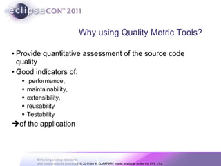 Why using Quality Metric Tools? Provide quantitative assessment of the source code quality  Good indicators of: performance,  maintainability,  extensibility,  reusability  Testability  of the application 