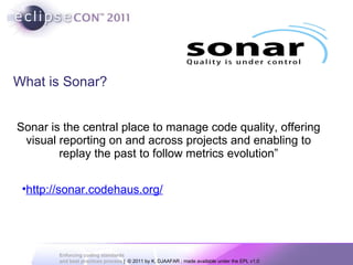 What is Sonar? “ Sonar is the central place to manage code quality, offering visual reporting on and across projects and enabling to replay the past to follow metrics evolution” source: http://www.sonarsource.org/ http://sonar.codehaus.org/ 