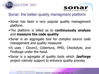 Sonar: the better quality managment platform Sonar has been a very popular quality management platform.  The platform is billed as to  continuously analyze  and  measure the code quality Sonar is an aggregate tool for complex source code management and quality measures It uses : Clover2, Cobertura, PMD, Checkstyle, and Findbugs under the hood.  Sonar is a agregate of quality tools which  JasForge  project natively support to enhance quality process  
