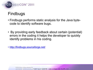 Findbugs Findbugs performs static analysis for the Java byte-code to identify software bugs. By providing early feedback about certain (potential) errors in the coding it helps the developer to quickly identify problems in his coding. http://findbugs.sourceforge.net/ 