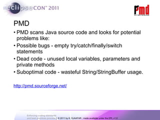 PMD PMD scans Java source code and looks for potential problems like: Possible bugs - empty try/catch/finally/switch statements Dead code - unused local variables, parameters and private methods Suboptimal code - wasteful String/StringBuffer usage. http://pmd.sourceforge.net/ 