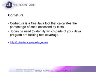 Corbetura is a free Java tool that calculates the percentage of code accessed by tests. It can be used to identify which parts of your Java program are lacking test coverage.  http://cobertura.sourceforge.net/ Corbetura 