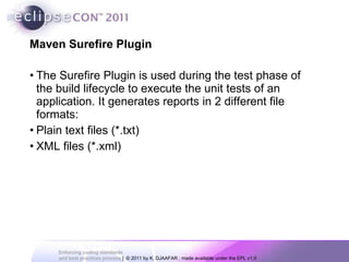 Maven Surefire Plugin The Surefire Plugin is used during the test phase of the build lifecycle to execute the unit tests of an application. It generates reports in 2 different file formats: Plain text files (*.txt) XML files (*.xml) 
