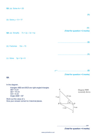 www.justmaths.co.uk
Q3. (a) Solve 4x = 20
(1)
(b) Solve y − 9 = 17
(1)
(Total for question = 2 marks)
Q4. (a) Simplify 7x + 2y – 3x + 4y
........................................................... (2)
(b) Factorise 10x – 15
........................................................... (1)
(c) Solve 5p = 3p + 8
p = ........................................................... (2)
(Total for question = 5 marks)
Q5.
In the diagram,
triangles ABD and BCD are right-angled triangles
AB = 5 cm
AD = 10 cm
CD = 4 cm
Angle ADB = 30°
Work out the value of x.
Give your answer correct to 2 decimal places.
...........................................................cm
(Total for question = 4 marks)
 