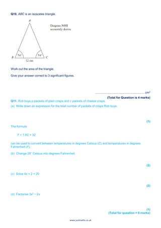 www.justmaths.co.uk
Q10. ABC is an isosceles triangle.
Work out the area of the triangle.
Give your answer correct to 3 significant figures.
........................................................... cm2
(Total for Question is 4 marks)
Q11. Rob buys p packets of plain crisps and c packets of cheese crisps.
(a) Write down an expression for the total number of packets of crisps Rob buys.
(1)
The formula
F = 1.8C + 32
can be used to convert between temperatures in degrees Celsius (C) and temperatures in degrees
Fahrenheit (F).
(b) Change 28° Celsius into degrees Fahrenheit.
(2)
(c) Solve 4x + 2 = 20
(2)
(d) Factorise 3x2
− 2x
(1)
(Total for question = 6 marks)
 