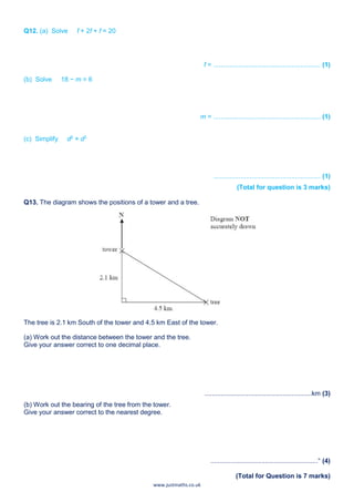www.justmaths.co.uk
Q12. (a) Solve f + 2f + f = 20
f = ........................................................... (1)
(b) Solve 18 − m = 6
m = ........................................................... (1)
(c) Simplify d2
× d3
........................................................... (1)
(Total for question is 3 marks)
Q13. The diagram shows the positions of a tower and a tree.
The tree is 2.1 km South of the tower and 4.5 km East of the tower.
(a) Work out the distance between the tower and the tree.
Give your answer correct to one decimal place.
...........................................................km (3)
(b) Work out the bearing of the tree from the tower.
Give your answer correct to the nearest degree.
...........................................................° (4)
(Total for Question is 7 marks)
 