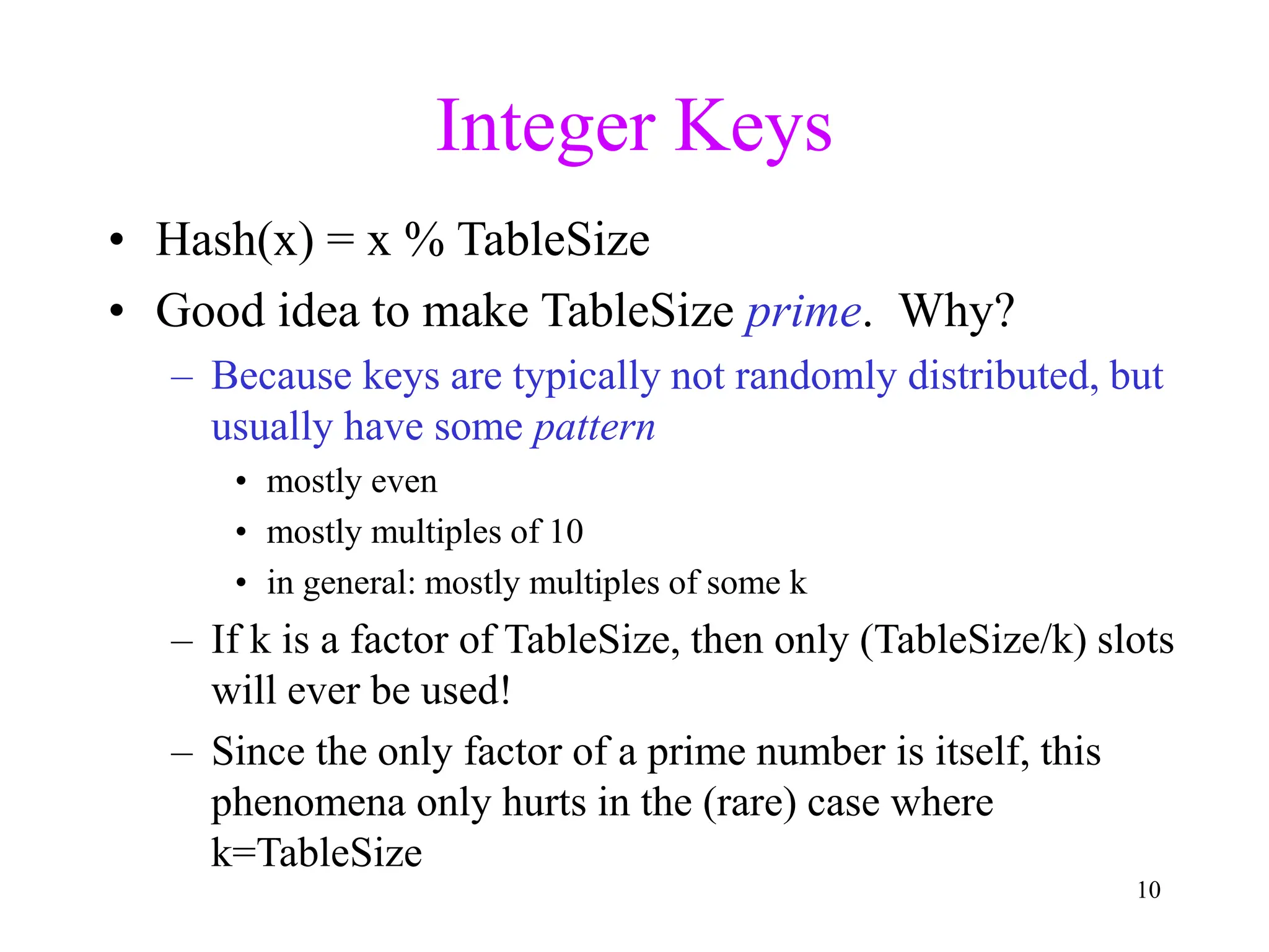 10
Integer Keys
• Hash(x) = x % TableSize
• Good idea to make TableSize prime. Why?
– Because keys are typically not randomly distributed, but
usually have some pattern
• mostly even
• mostly multiples of 10
• in general: mostly multiples of some k
– If k is a factor of TableSize, then only (TableSize/k) slots
will ever be used!
– Since the only factor of a prime number is itself, this
phenomena only hurts in the (rare) case where
k=TableSize
 