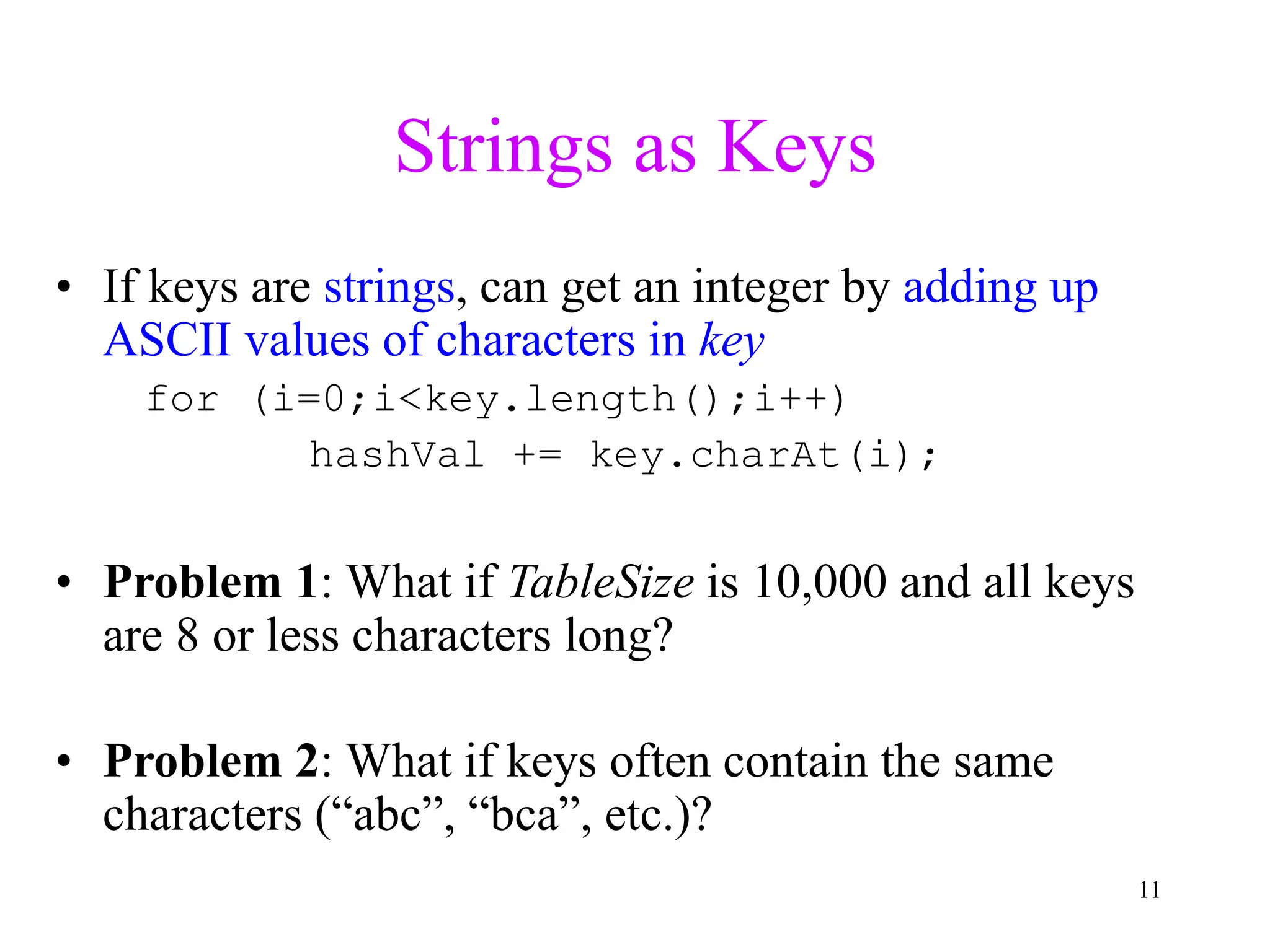 11
Strings as Keys
• If keys are strings, can get an integer by adding up
ASCII values of characters in key
for (i=0;i<key.length();i++)
hashVal += key.charAt(i);
• Problem 1: What if TableSize is 10,000 and all keys
are 8 or less characters long?
• Problem 2: What if keys often contain the same
characters (“abc”, “bca”, etc.)?
 