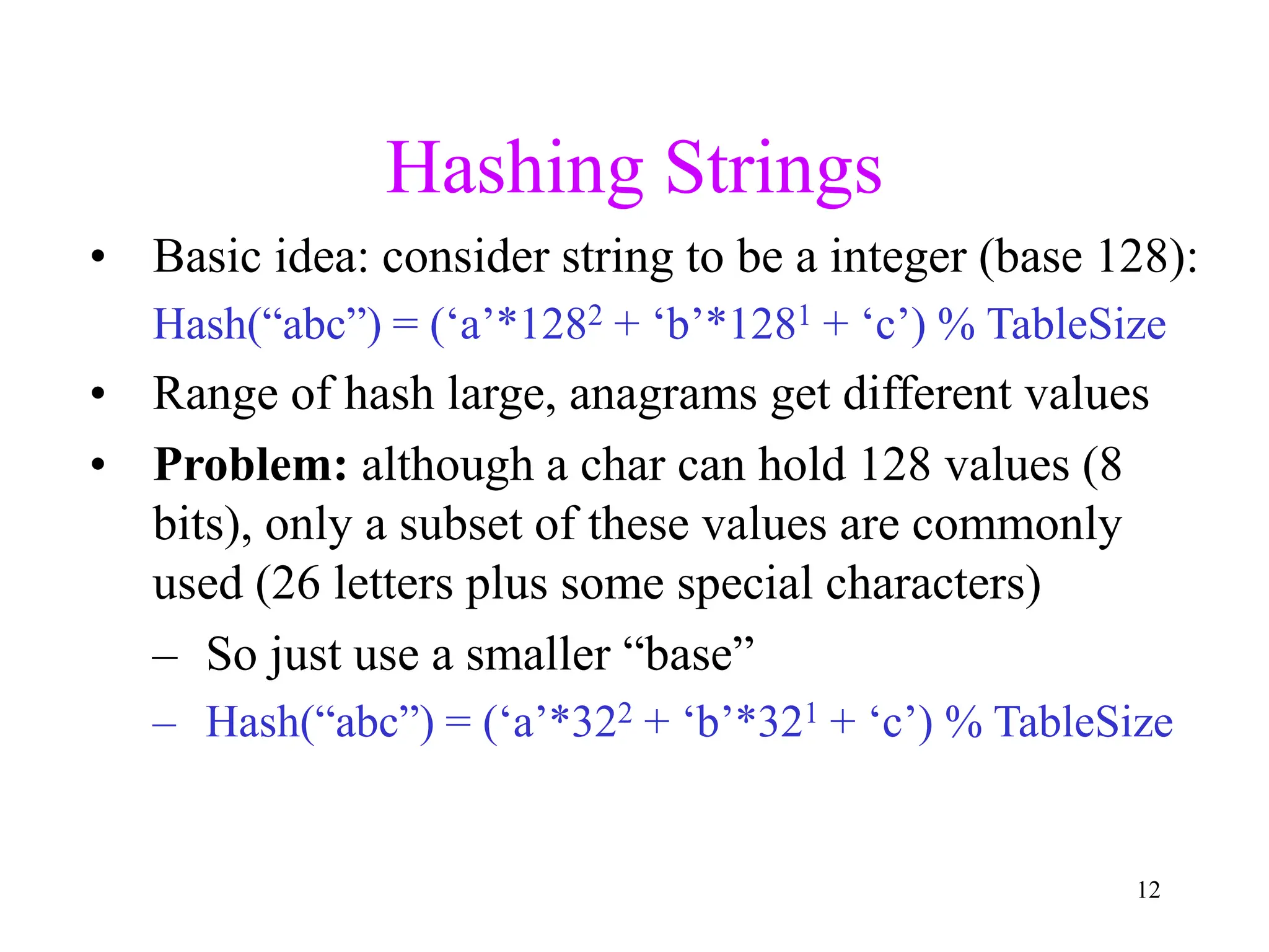 12
Hashing Strings
• Basic idea: consider string to be a integer (base 128):
Hash(“abc”) = (‘a’*1282 + ‘b’*1281 + ‘c’) % TableSize
• Range of hash large, anagrams get different values
• Problem: although a char can hold 128 values (8
bits), only a subset of these values are commonly
used (26 letters plus some special characters)
– So just use a smaller “base”
– Hash(“abc”) = (‘a’*322 + ‘b’*321 + ‘c’) % TableSize
 