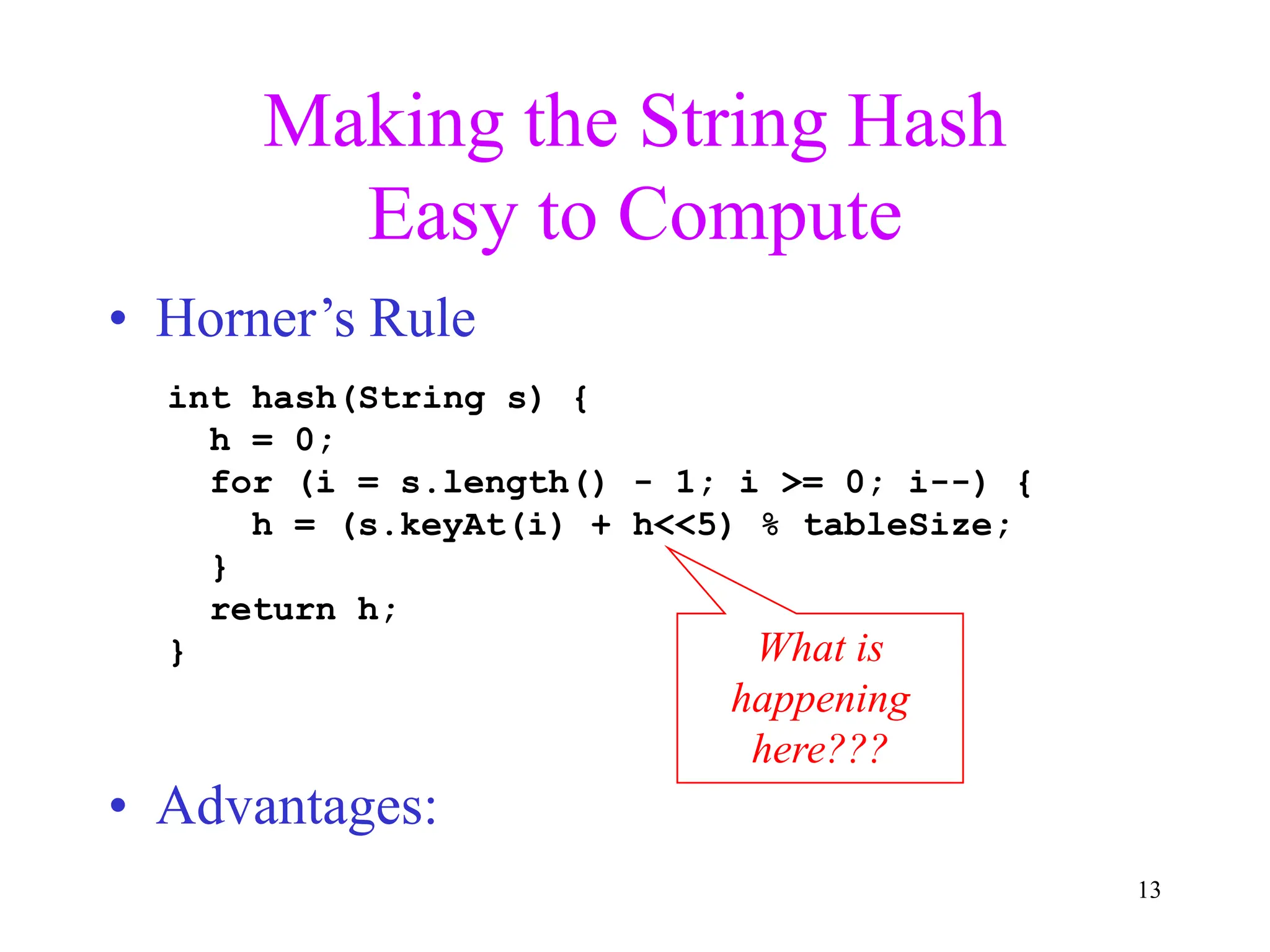 13
Making the String Hash
Easy to Compute
• Horner’s Rule
• Advantages:
int hash(String s) {
h = 0;
for (i = s.length() - 1; i >= 0; i--) {
h = (s.keyAt(i) + h<<5) % tableSize;
}
return h;
} What is
happening
here???
 
