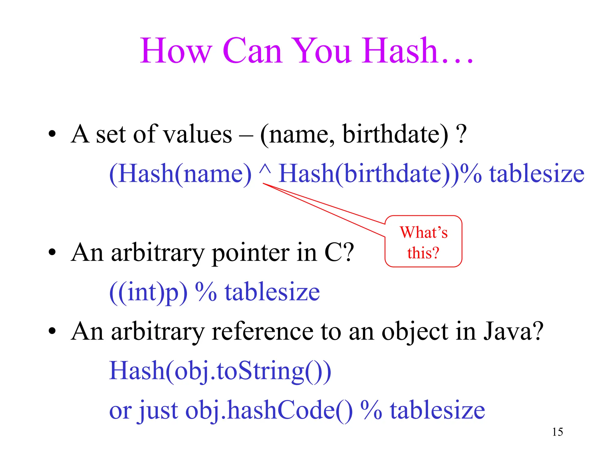 15
How Can You Hash…
• A set of values – (name, birthdate) ?
(Hash(name) ^ Hash(birthdate))% tablesize
• An arbitrary pointer in C?
((int)p) % tablesize
• An arbitrary reference to an object in Java?
Hash(obj.toString())
or just obj.hashCode() % tablesize
What’s
this?
 
