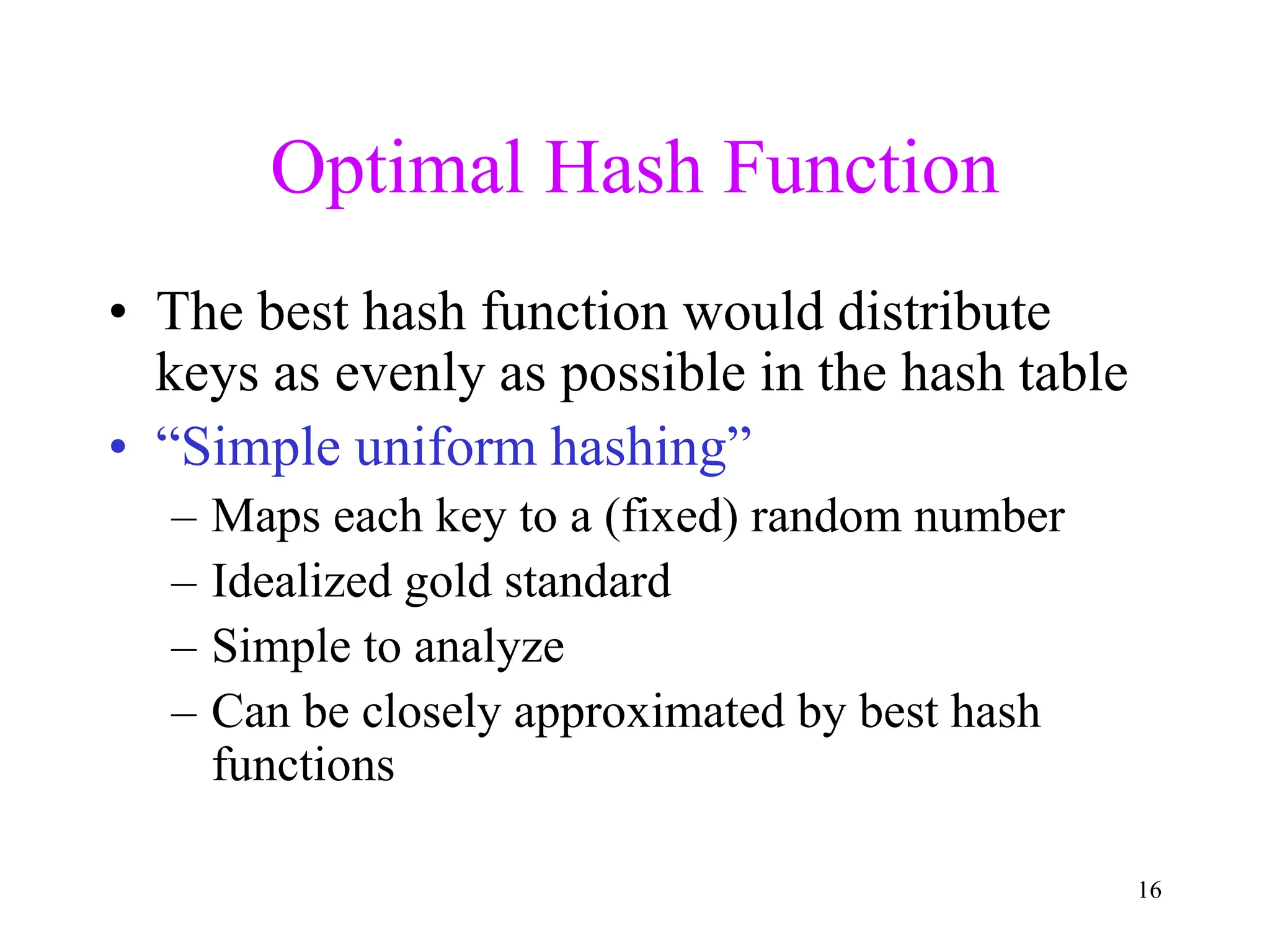 16
Optimal Hash Function
• The best hash function would distribute
keys as evenly as possible in the hash table
• “Simple uniform hashing”
– Maps each key to a (fixed) random number
– Idealized gold standard
– Simple to analyze
– Can be closely approximated by best hash
functions
 
