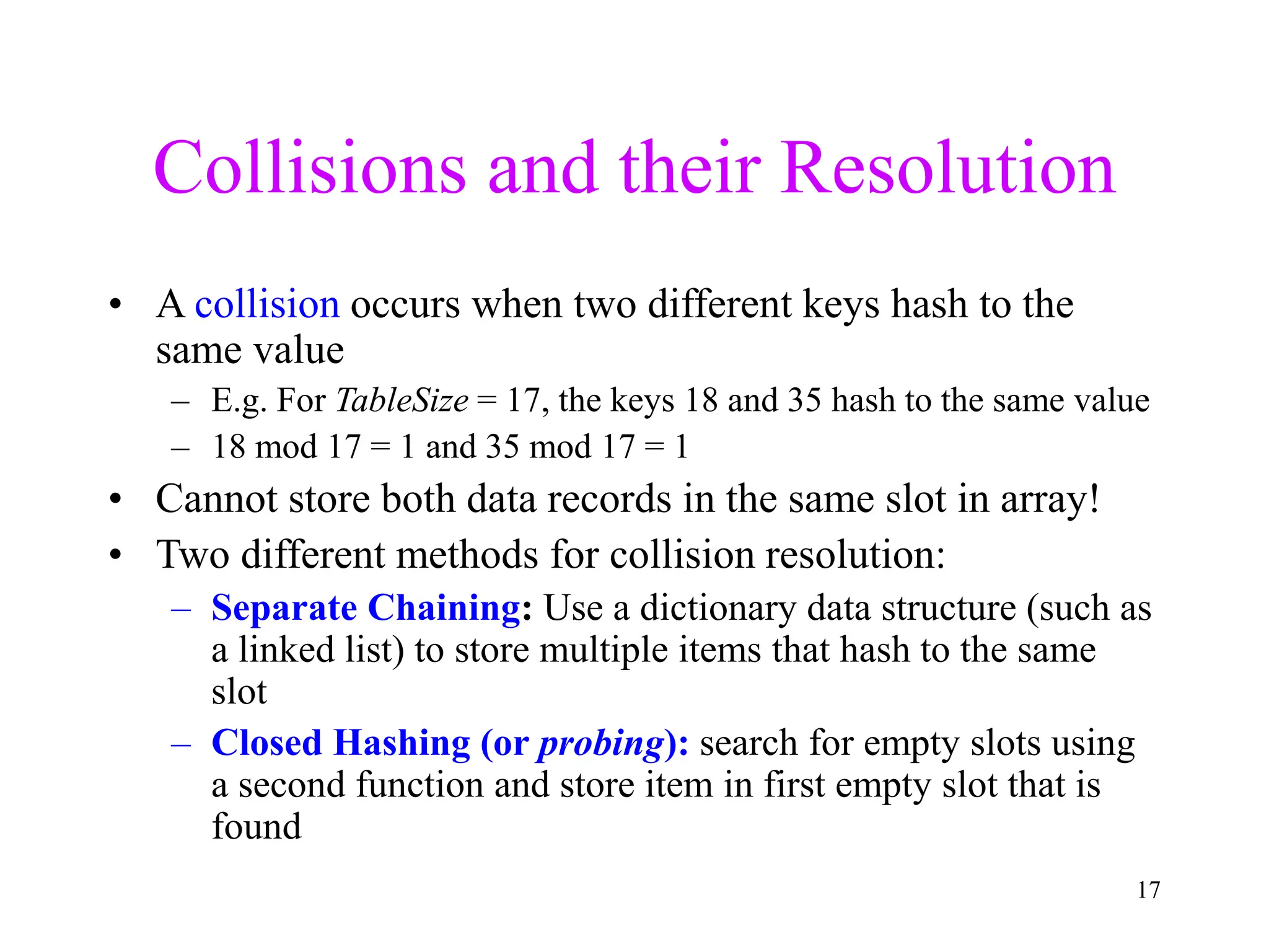 17
Collisions and their Resolution
• A collision occurs when two different keys hash to the
same value
– E.g. For TableSize = 17, the keys 18 and 35 hash to the same value
– 18 mod 17 = 1 and 35 mod 17 = 1
• Cannot store both data records in the same slot in array!
• Two different methods for collision resolution:
– Separate Chaining: Use a dictionary data structure (such as
a linked list) to store multiple items that hash to the same
slot
– Closed Hashing (or probing): search for empty slots using
a second function and store item in first empty slot that is
found
 
