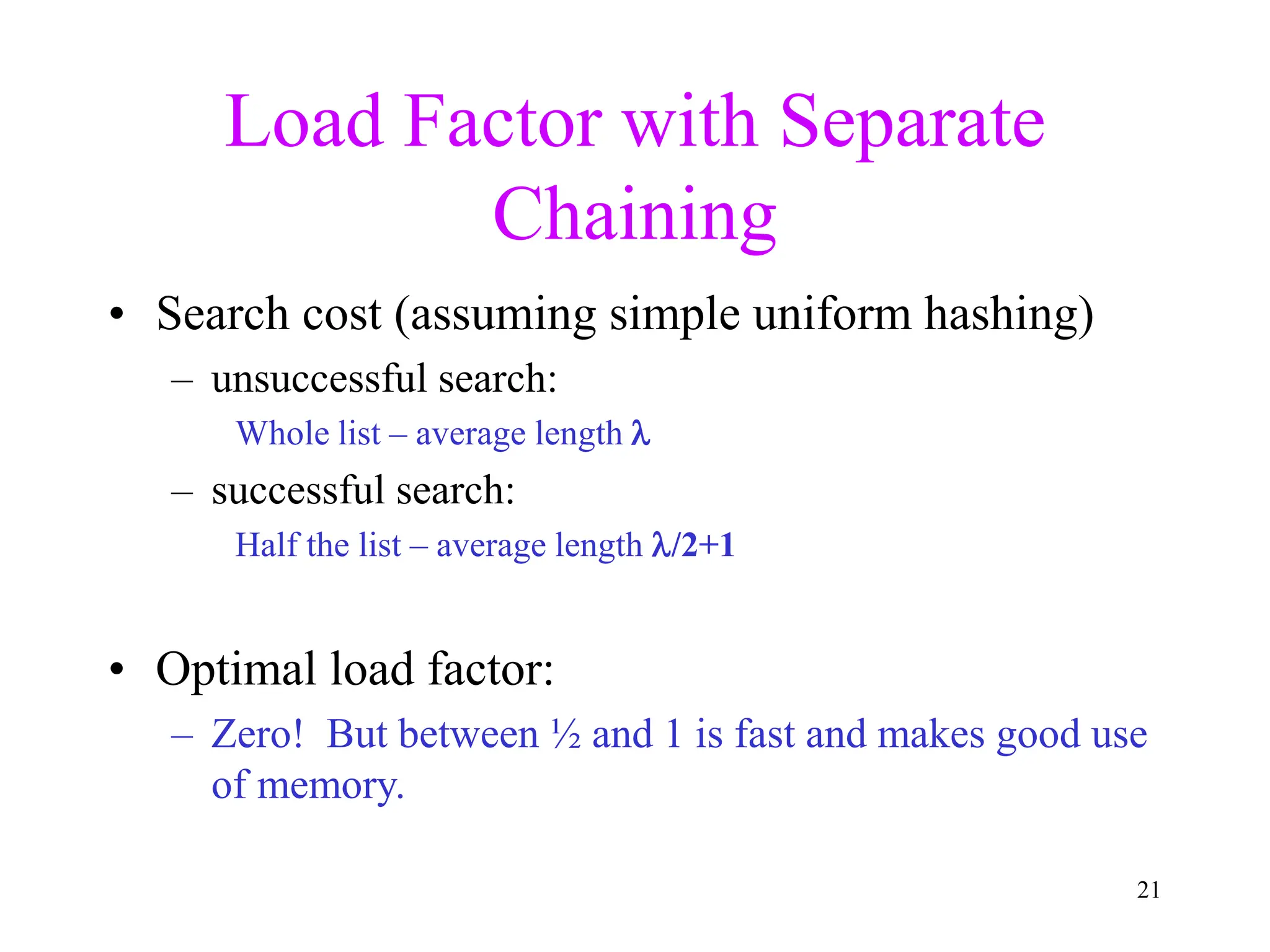 21
Load Factor with Separate
Chaining
• Search cost (assuming simple uniform hashing)
– unsuccessful search:
Whole list – average length 
– successful search:
Half the list – average length /2+1
• Optimal load factor:
– Zero! But between ½ and 1 is fast and makes good use
of memory.
 