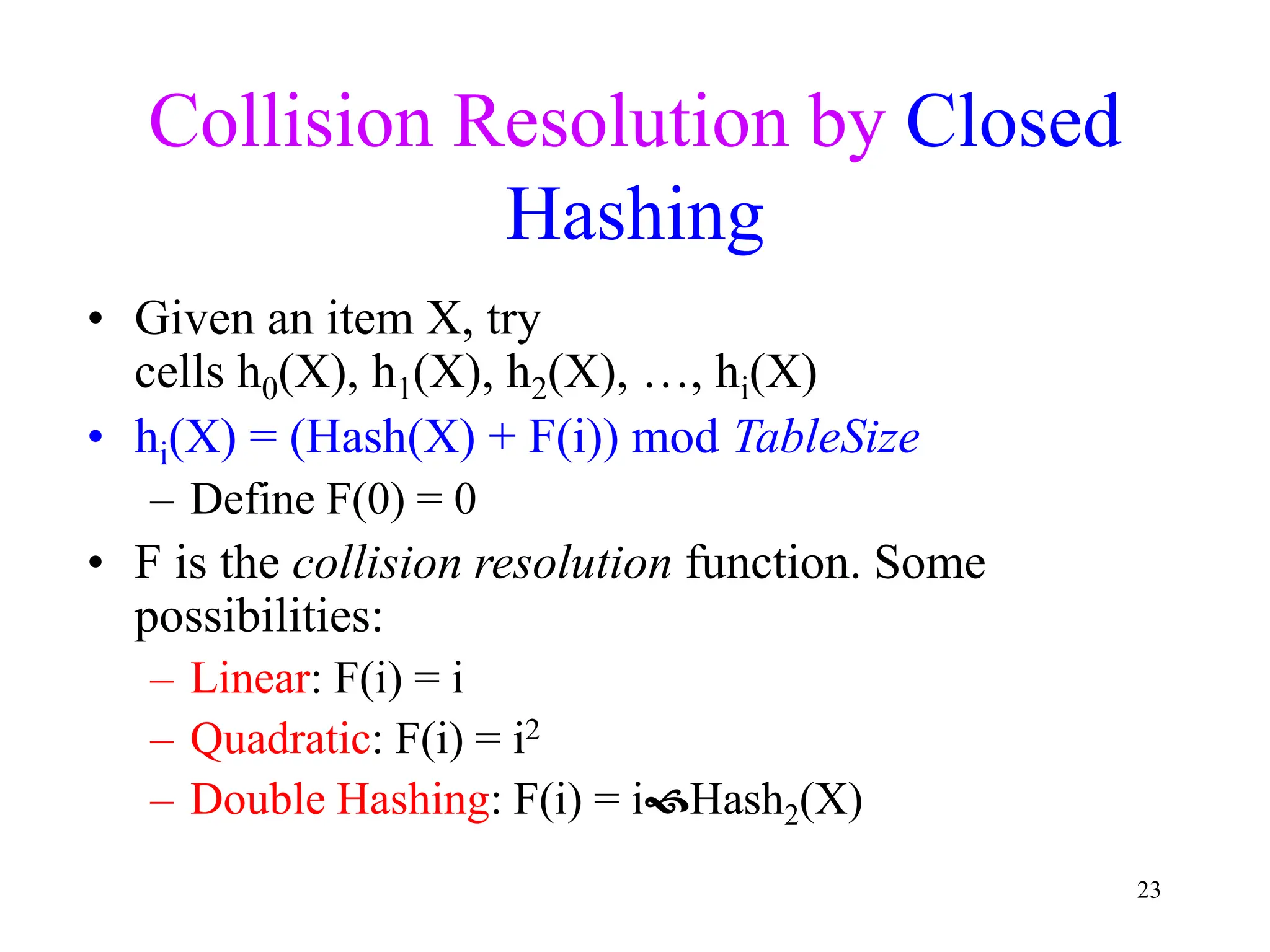 23
Collision Resolution by Closed
Hashing
• Given an item X, try
cells h0(X), h1(X), h2(X), …, hi(X)
• hi(X) = (Hash(X) + F(i)) mod TableSize
– Define F(0) = 0
• F is the collision resolution function. Some
possibilities:
– Linear: F(i) = i
– Quadratic: F(i) = i2
– Double Hashing: F(i) = iHash2(X)
 