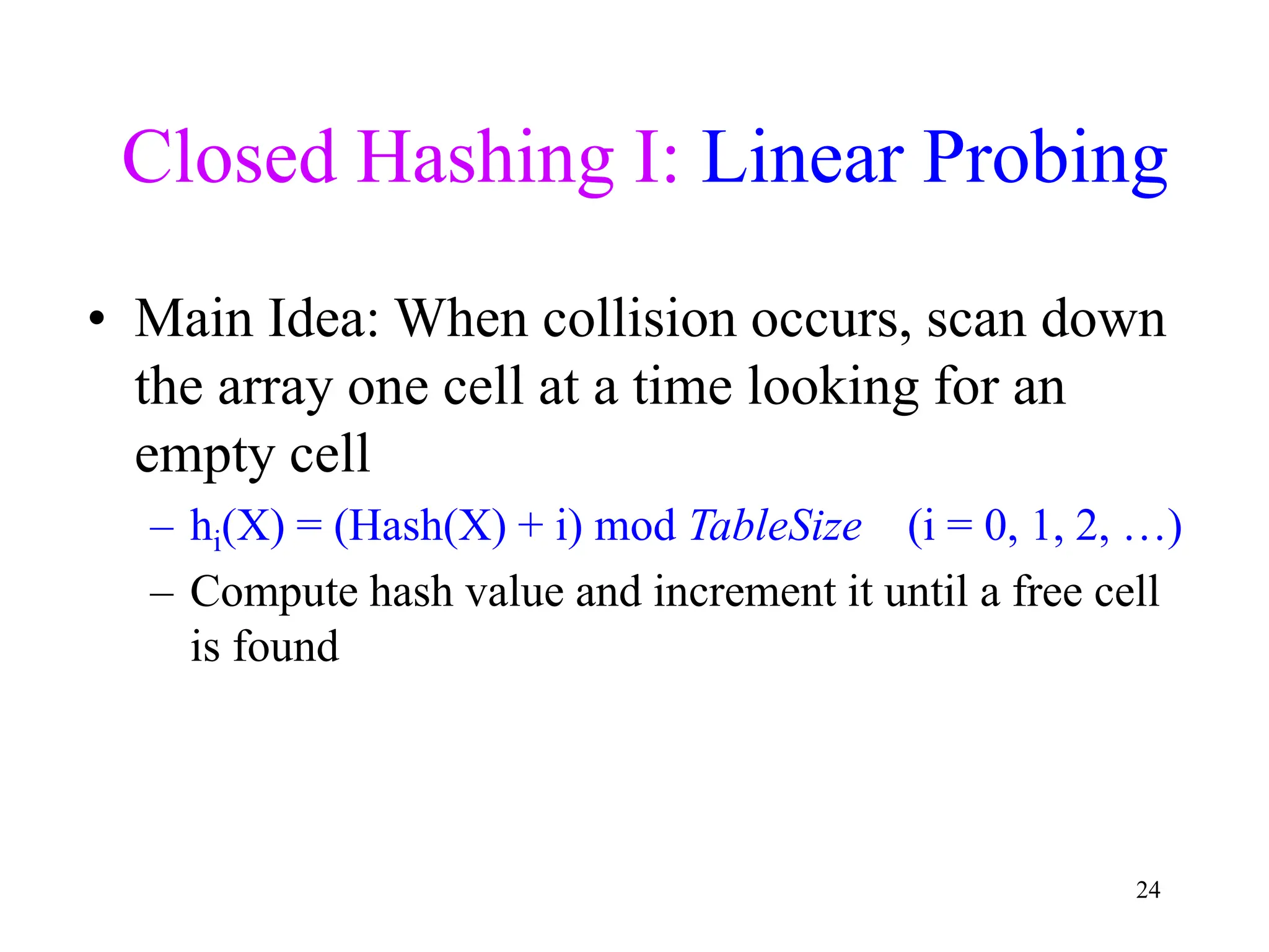 24
Closed Hashing I: Linear Probing
• Main Idea: When collision occurs, scan down
the array one cell at a time looking for an
empty cell
– hi(X) = (Hash(X) + i) mod TableSize (i = 0, 1, 2, …)
– Compute hash value and increment it until a free cell
is found
 