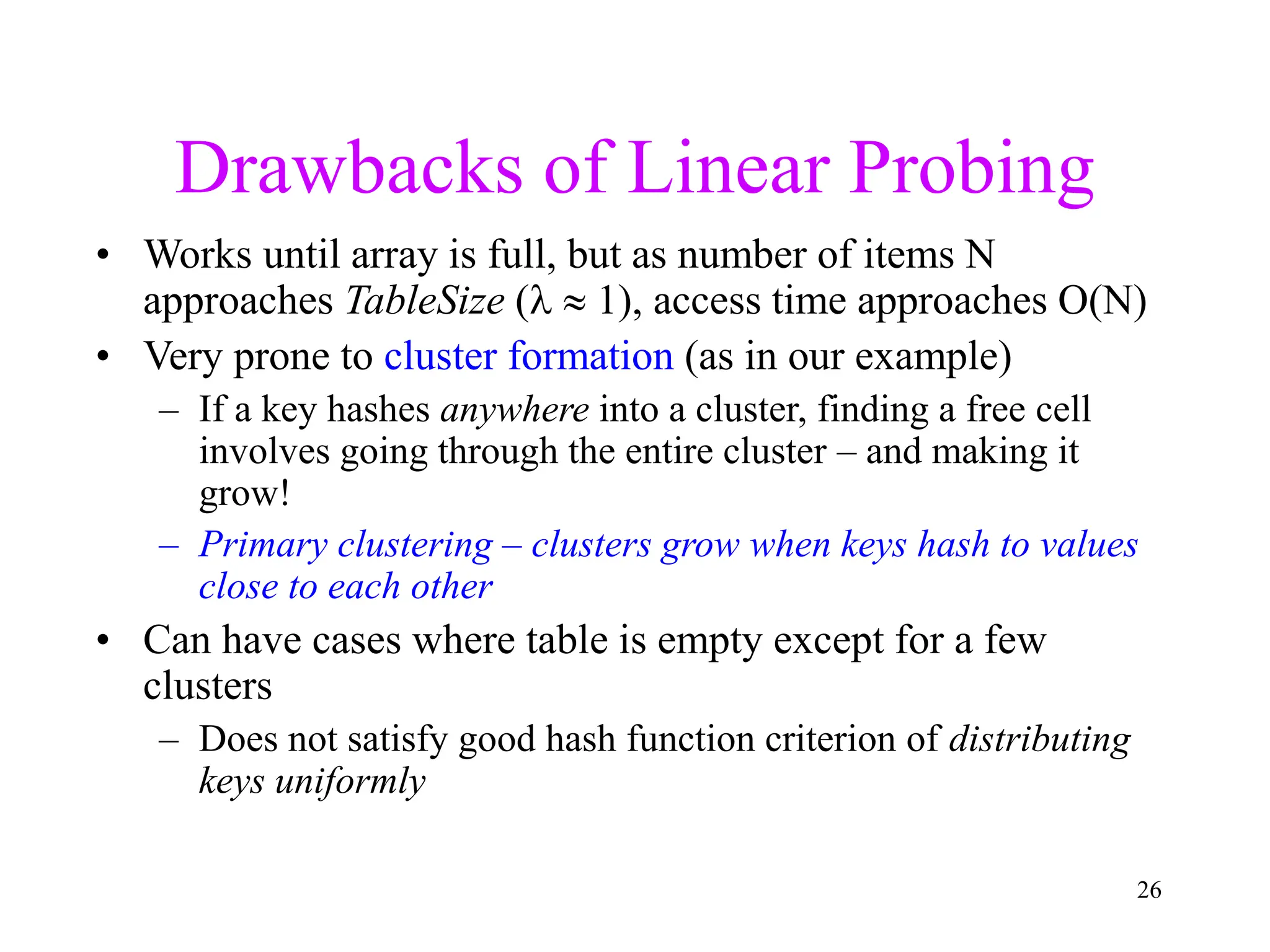 26
Drawbacks of Linear Probing
• Works until array is full, but as number of items N
approaches TableSize (  1), access time approaches O(N)
• Very prone to cluster formation (as in our example)
– If a key hashes anywhere into a cluster, finding a free cell
involves going through the entire cluster – and making it
grow!
– Primary clustering – clusters grow when keys hash to values
close to each other
• Can have cases where table is empty except for a few
clusters
– Does not satisfy good hash function criterion of distributing
keys uniformly
 