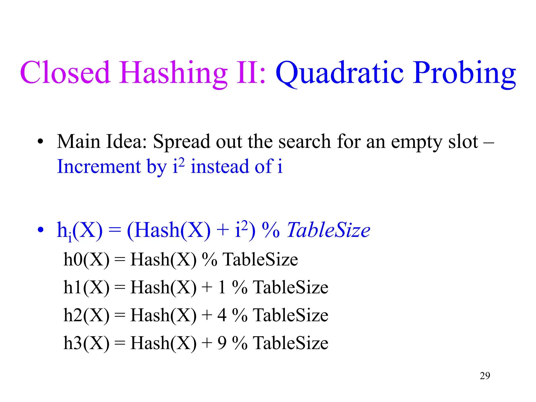 29
Closed Hashing II: Quadratic Probing
• Main Idea: Spread out the search for an empty slot –
Increment by i2 instead of i
• hi(X) = (Hash(X) + i2) % TableSize
h0(X) = Hash(X) % TableSize
h1(X) = Hash(X) + 1 % TableSize
h2(X) = Hash(X) + 4 % TableSize
h3(X) = Hash(X) + 9 % TableSize
 