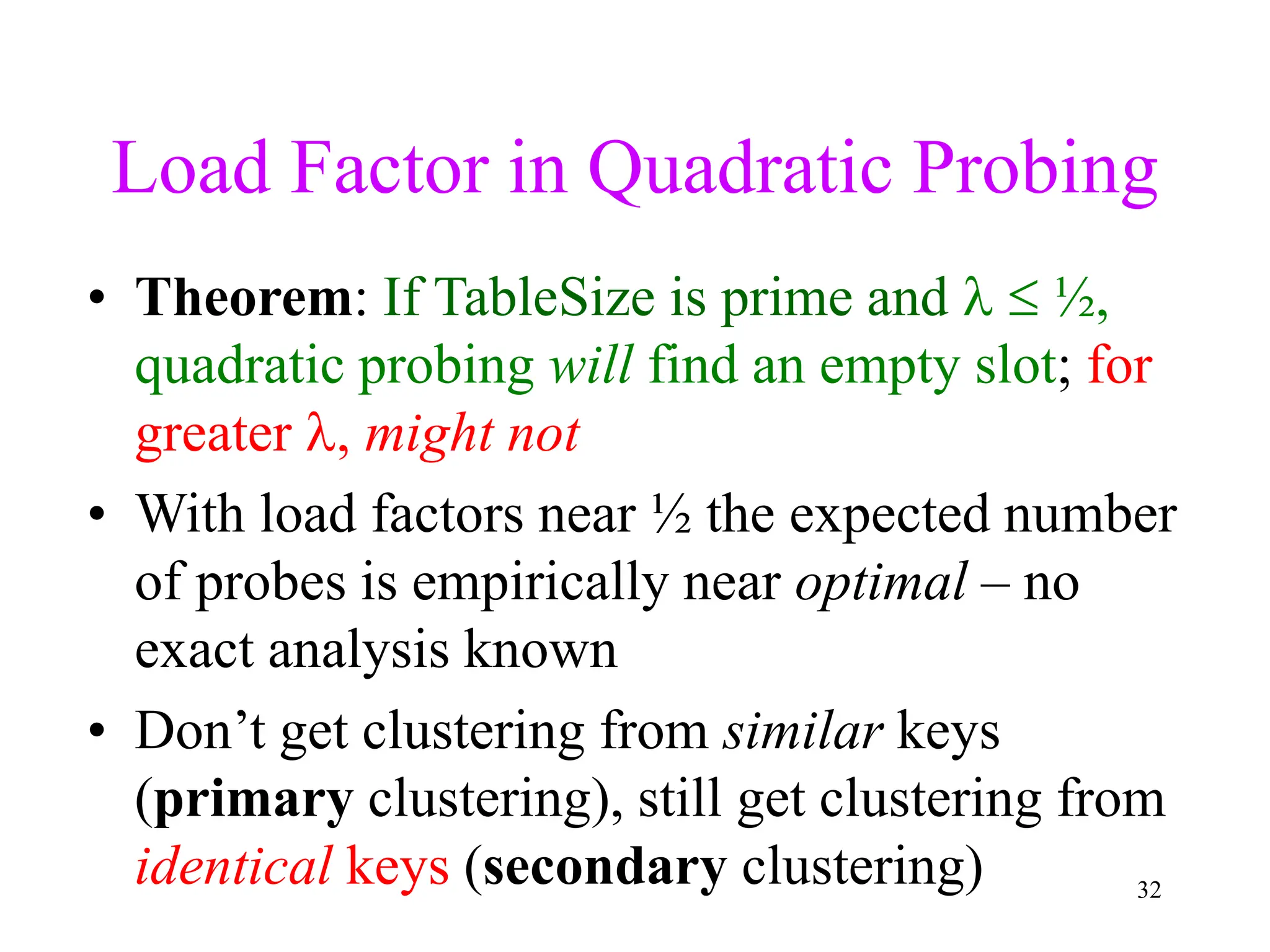 32
Load Factor in Quadratic Probing
• Theorem: If TableSize is prime and   ½,
quadratic probing will find an empty slot; for
greater , might not
• With load factors near ½ the expected number
of probes is empirically near optimal – no
exact analysis known
• Don’t get clustering from similar keys
(primary clustering), still get clustering from
identical keys (secondary clustering)
 