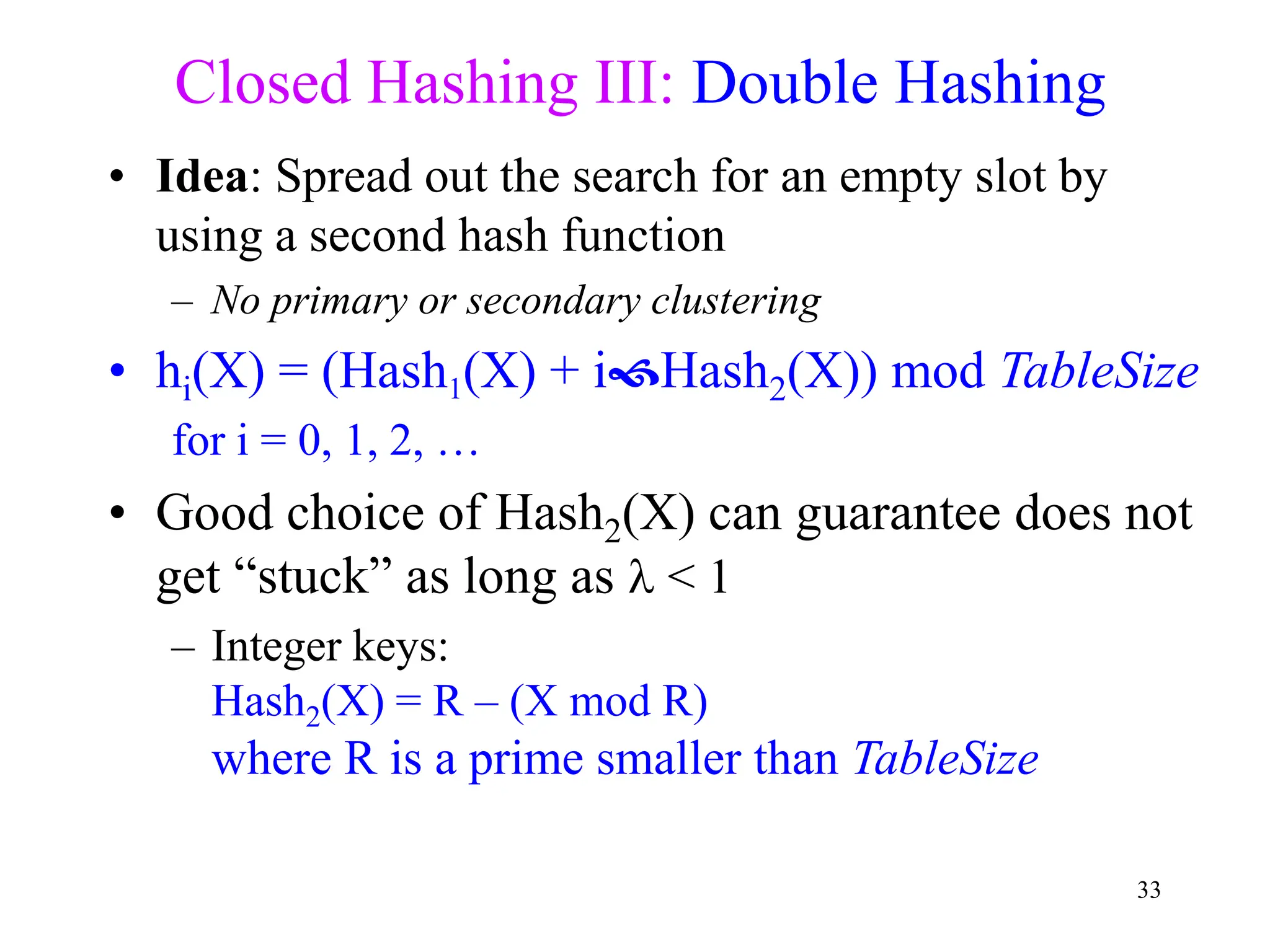 33
Closed Hashing III: Double Hashing
• Idea: Spread out the search for an empty slot by
using a second hash function
– No primary or secondary clustering
• hi(X) = (Hash1(X) + iHash2(X)) mod TableSize
for i = 0, 1, 2, …
• Good choice of Hash2(X) can guarantee does not
get “stuck” as long as  < 1
– Integer keys:
Hash2(X) = R – (X mod R)
where R is a prime smaller than TableSize
 